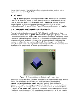 o usuário esteja imerso e interagindo com ícones exigem apenas que se aponte para os
objetos e não uma manipulação direta.

1.2.9.2 Simple
O simple.exe é o programa mais simples do ARToolKit. Na verdade ele não interage
com o VRML. Isto é útil quando há algum problema do qual se suspeita alguma relação
com o grafo de cena VRML. Se o simple executar e o simpleVRML não, isto é uma
indicação de que há algum problema na configuração dos objetos ou no próprio
renderizador do grafo de cena VRML. A Figura 1-13 mostra um instantâneo do simple.

1.3 Calibração de Câmeras com o ARToolKit
As propriedades default da versão atual do ARToolKit estão contidas no arquivo de
parâmetro da câmera, camera_para.dat, que é lido sempre que a aplicação é iniciada.
Os parâmetros com os quais o ARToolKit vem configurado conseguem abranger um amplo
conjunto de modelos e fabricantes de câmeras. Contudo, usando uma técnica relativamente
simples de calibração de câmera, é possível gerar um outro arquivo de parâmetros para
câmeras específicas. Em uma interface de Realidade Aumentada por visão direta (see-
through), é desejável conhecer os parâmetros da câmera para remover distorções da câmera
e posicionar com mais acurácia os objetos virtuais sobre a cena real.




              Figura 1-13 – Resultado da execução do exemplo simple.exe.
Nesta seção será descrito o uso das rotinas de calibração de câmera do ARToolKit. O início
do processo de calibração é a impressão dos arquivos de padrões de calibração
calib_cpara.pdf e calib_dist.pdf. Estes arquivos ficam no diretório
patterns. O arquivo calib_cpara.pdf (veja Figura 1-14a) é uma grade de linhas e
deverá ser impresso em escala para que as linhas fiquem separadas de exatamente 40 mm.
O arquivo calib_dist.pdf (Figura 1-14b) contém um padrão de 6x4 pontos e deverão
também ser impressos em escala para que os pontos fiquem separados de 40 mm. Uma vez
 