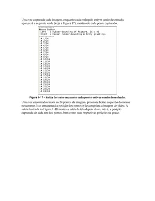 Uma vez capturada cada imagem, enquanto cada retângulo estiver sendo desenhado,
aparecerá a seguinte saída (veja a Figura 17), mostrando cada ponto capturado.




      Figura 1-17 – Saída de texto enquanto cada ponto estiver sendo desenhado.
Uma vez encontrados todos os 24 pontos da imagem, pressione botão esquerdo do mouse
novamente. Isto armazenará a posição dos pontos e descongelará a imagem de vídeo. A
saída ilustrada na Figura 1-18 mostra a saída da tela depois disso, isto é, a posição
capturada de cada um dos pontos, bem como suas respectivas posições na grade.
 