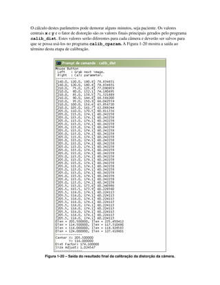 O cálculo destes parâmetros pode demorar alguns minutos, seja paciente. Os valores
centrais x e y e o fator de distorção são os valores finais principais gerados pelo programa
calib_dist. Estes valores serão diferentes para cada câmera e deverão ser salvos para
que se possa usá-los no programa calib_cparam. A Figura 1-20 mostra a saída ao
término desta etapa de calibração.




        Figura 1-20 – Saída do resultado final da calibração da distorção da câmera.
 