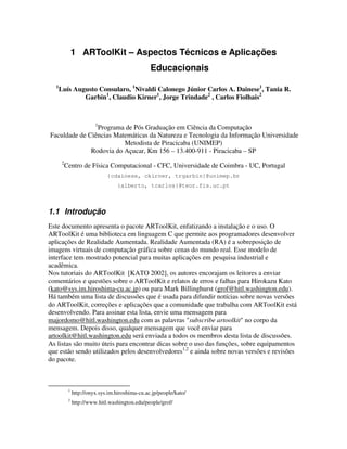 1 ARToolKit – Aspectos Técnicos e Aplicações
                                                  Educacionais
  1
      Luís Augusto Consularo, 1Nivaldi Calonego Júnior Carlos A. Dainese1, Tania R.
              Garbin1, Claudio Kirner1, Jorge Trindade2 , Carlos Fiolhais2


                          1
                Programa de Pós Graduação em Ciência da Computação
Faculdade de Ciências Matemáticas da Natureza e Tecnologia da Informação Universidade
                         Metodista de Piracicaba (UNIMEP)
              Rodovia do Açucar, Km 156 – 13.400-911 - Piracicaba – SP
       2
           Centro de Física Computacional - CFC, Universidade de Coimbra - UC, Portugal
                               {cdainese, ckirner, trgarbin}@unimep.br
                                    {alberto, tcarlos}@teor.fis.uc.pt



1.1 Introdução
Este documento apresenta o pacote ARToolKit, enfatizando a instalação e o uso. O
ARToolKit é uma biblioteca em linguagem C que permite aos programadores desenvolver
aplicações de Realidade Aumentada. Realidade Aumentada (RA) é a sobreposição de
imagens virtuais de computação gráfica sobre cenas do mundo real. Esse modelo de
interface tem mostrado potencial para muitas aplicações em pesquisa industrial e
acadêmica.
Nos tutoriais do ARToolKit [KATO 2002], os autores encorajam os leitores a enviar
comentários e questões sobre o ARToolKit e relatos de erros e falhas para Hirokazu Kato
(kato@sys.im.hiroshima-cu.ac.jp) ou para Mark Billinghurst (grof@hitl.washington.edu).
Há também uma lista de discussões que é usada para difundir notícias sobre novas versões
do ARToolKit, correções e aplicações que a comunidade que trabalha com ARToolKit está
desenvolvendo. Para assinar esta lista, envie uma mensagem para
majordomo@hitl.washington.edu com as palavras "subscribe artoolkit" no corpo da
mensagem. Depois disso, qualquer mensagem que você enviar para
artoolkit@hitl.washington.edu será enviada a todos os membros desta lista de discussões.
As listas são muito úteis para encontrar dicas sobre o uso das funções, sobre equipamentos
que estão sendo utilizados pelos desenvolvedores1,2 e ainda sobre novas versões e revisões
do pacote.



            1
                http://onyx.sys.im.hiroshima-cu.ac.jp/people/kato/
            2
                http://www.hitl.washington.edu/people/grof/
 