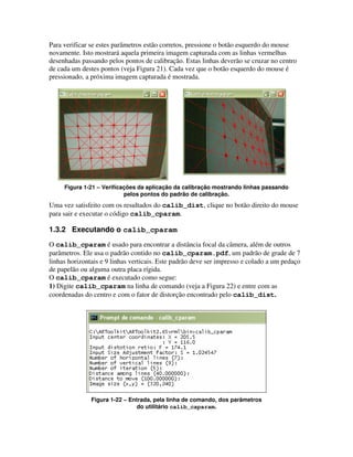 Para verificar se estes parâmetros estão corretos, pressione o botão esquerdo do mouse
novamente. Isto mostrará aquela primeira imagem capturada com as linhas vermelhas
desenhadas passando pelos pontos de calibração. Estas linhas deverão se cruzar no centro
de cada um destes pontos (veja Figura 21). Cada vez que o botão esquerdo do mouse é
pressionado, a próxima imagem capturada é mostrada.




     Figura 1-21 – Verificações da aplicação da calibração mostrando linhas passando
                           pelos pontos do padrão de calibração.
Uma vez satisfeito com os resultados do calib_dist, clique no botão direito do mouse
para sair e executar o código calib_cparam.

1.3.2 Executando o calib_cparam
O calib_cparam é usado para encontrar a distância focal da câmera, além de outros
parâmetros. Ele usa o padrão contido no calib_cparam.pdf, um padrão de grade de 7
linhas horizontais e 9 linhas verticais. Este padrão deve ser impresso e colado a um pedaço
de papelão ou alguma outra placa rígida.
O calib_cparam é executado como segue:
1) Digite calib_cparam na linha de comando (veja a Figura 22) e entre com as
coordenadas do centro e com o fator de distorção encontrado pelo calib_dist.




               Figura 1-22 – Entrada, pela linha de comando, dos parâmetros
                               do utilitário calib_caparam.
 