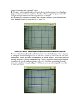 Aparecerá uma janela de captura de vídeo.
2) Coloque o padrão de calibração em frente à câmera de tal modo que: (a) a placa fique
perpendicular ao eixo óptico da câmera; (b) todas as linhas da grade sejam visualziadas; e
(c) a grade esteja cobrindo o maior espaço possível na imagem.
3) Pressione o botão esquerdo do mouse para capturar a imagem. Aparecerá então uma
linha branca horizontal na imagem (veja a Figura 23).




     Figura 1-23 – A linha branca aparecendo sobre a imagem do padrão de calibração
4) Mova a linha branca de modo a cobrir o máximo possível a linha preta do topo da grade.
A linha pode se movimentar para cima ou para baixo usando-se as teclas de seta para cima
e para baixo. A linha pode ainda ser rotacionada no sentido horário e anti-horário usando as
teclas de setas para a direita e para a esquerda. Uma vez que a linha branca esteja alinhada
com a linha do topo da grade, pressione a tecla enter. Esta linha se tornará azul e então
aparecerá outra linha branca (ver Figura 24). Este processo deverá ser repetido para todas
as linhas horizontais.
 