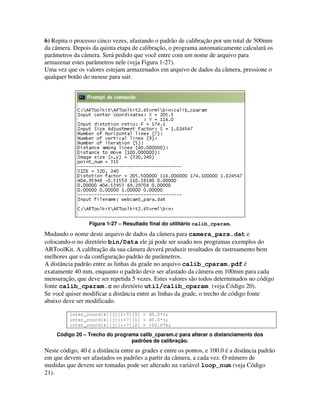 6) Repita o processo cinco vezes, afastando o padrão de calibração por um total de 500mm
da câmera. Depois da quinta etapa de calibração, o programa automaticamente calculará os
parâmetros da câmera. Será pedido que você entre com um nome de arquivo para
armazenar estes parâmetros nele (veja Figura 1-27).
Uma vez que os valores estejam armazenados em arquivo de dados da câmera, pressione o
qualquer botão do mouse para sair.




                  Figura 1-27 – Resultado final do utilitário calib_cparam.

Mudando o nome deste arquivo de dados da câmera para camera_para.dat e
colocando-o no diretório bin/Data ele já pode ser usado nos programas exemplos do
ARToolKit. A calibração da sua câmera deverá produzir resultados de rastreamento bem
melhores que o da configuração padrão de parâmetros.
A distância padrão entre as linhas da grade no arquivo calib_cparam.pdf é
exatamente 40 mm, enquanto o padrão deve ser afastado da câmera em 100mm para cada
mensuração, que deve ser repetida 5 vezes. Estes valores são todos determinados no código
fonte calib_cparam.c no diretório util/calib_cparam (veja Código 20).
Se você quiser modificar a distância entre as linhas da grade, o trecho de código fonte
abaixo deve ser modificado.

          inter_coord[k][j][i+7][0] = 40.0*i;
          inter_coord[k][j][i+7][1] = 40.0*j;
          inter_coord[k][j][i+7][2] = 100.0*k;

     Código 20 – Trecho do programa calib_cparam.c para alterar o distanciamento dos
                                 padrões de calibração.
Neste código, 40 é a distância entre as grades e entre os pontos, e 100.0 é a distância padrão
em que devem ser afastados os padrões a partir da câmera, a cada vez. O número de
medidas que devem ser tomadas pode ser alterado na variável loop_num (veja Código
21).
 