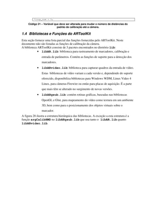 *loop_num = 5;

     Código 21 – Variável que deve ser alterada para mudar o número de distâncias do
                            padrão de calibração até a câmera.

1.4 Bibliotecas e Funções do ARToolKit
Esta seção fornece uma lista parcial das funções fornecidas pelo ARToolKit. Neste
documento não são listadas as funções de calibração da câmera.
A biblioteca ARToolKit consiste de 3 pacotes encontrados no diretório lib:
             • libAR.lib: biblioteca para rastreamento de marcadores, calibração e
                 entrada de parâmetros. Contém as funções de suporte para a detecção dos
                 marcadores.
             •   libARvideo.lib: biblioteca para capturar quadros da entrada de vídeo.
                 Estas bibliotecas de vídeo variam a cada versão e, dependendo do suporte
                 oferecido, disponibiliza bibliotecas para Windows WDM, Linux Video 4
                 Linux, para câmeras Firewire ou então para placas de aquisição. É a parte
                 que mais têm se alterado no surgimento de novas versões.
             •   libARgsub.lib: contém rotinas gráficas, baseadas nas bibliotecas
                 OpenGL e Glut, para mapeamento do vídeo como textura em um ambiente
                 3D, bem como para o posicionamento dos objetos virtuais sobre o
                 marcador.
A figura 28 ilustra a estrutura hierárquica das bibliotecas. A exceção a esta estrutura é a
função argCalibHMD no libARgsub.lib que usa tanto o libAR.lib quanto
libARvideo.lib.
 