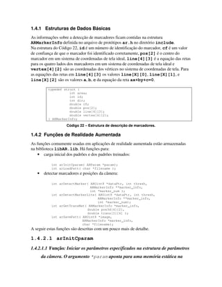 1.4.1 Estruturas de Dados Básicas
As informações sobre a detecção de marcadores ficam contidas na estrutura
ARMarkerInfo definida no arquivo de protótipos ar.h no diretório include.
Na estrutura do Código 22, id é um número de identificação do marcador, cf é um valor
de confiança de que o marcador foi identificado corretamente, pos[2] é o centro do
marcador em um sistema de coordenadas de tela ideal, line[4][3] é a equação das retas
para os quatro lados dos marcadores em um sistema de coordenadas de tela ideal e
vertex[4][2] são as coordenadas dos vértices no sistema de coordenadas de tela. Para
as equações das retas em line[4][3] os valores line[X][0], line[X][1], e
line[X][2] são os valores a, b, c da equação da reta ax+by+c=0.

          typedef struct {
                     int area;
                     int id;
                     int dir;
                     double cf;
                     double pos[2];
                     double line[4][3];
                     double vertex[4][2];
          } ARMarkerInfo;

                    Código 22 – Estrutura de descrição de marcadores.

1.4.2 Funções de Realidade Aumentada
As funções comumente usadas em aplicações de realidade aumentada estão armazenadas
na biblioteca libAR.lib. Há funções para:
    • carga inicial dos padrões e dos padrões treinados:

            int arInitCparam( ARParam *param);
            int arLoadPatt( char *filename );
   •    detectar marcadores e posições da câmera:

            int arDetectMarker( ARUint8 *dataPtr, int thresh,
                                ARMarkerInfo **marker_info,
                                int *marker_num );
            int arDetectMarkerLite( ARUint8 *dataPtr, int thresh,
                                    ARMarkerInfo **marker_info,
                                    int *marker_num);
            int arGetTransMat( ARMarkerInfo *marker_info,
                               double pos3d[4][2],
                               double trans[3][4] );
            int arSavePatt( ARUint8 *image,
                            ARMarkerInfo *marker_info,
                            char *filename);
A seguir estas funções são descritas com um pouco mais de detalhe.

1.4.2.1 arInitCparam
1.4.2.1.1 Função: Iniciar os parâmetros especificados na estrutura de parâmetros
       da câmera. O argumento *param aponta para uma memória estática na
 
