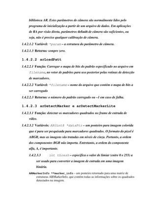 biblioteca AR. Estes parâmetros de câmera são normalmente lidos pelo
     programa de inicialização a partir de um arquivo de dados. Em aplicações
     de RA por visão direta, parâmetros default de câmera são suficientes, ou
     seja, não é preciso qualquer calibração de câmera.
1.4.2.1.2 Variável: *param – a estrutura do parâmetro de câmera.

1.4.2.1.3 Retorno: sempre zero.

1.4.2.2 arLoadPatt
1.4.2.2.1 Função: Carregar o mapa de bits do padrão especificado no arquivo em
     filename, no vetor de padrões para uso posterior pelas rotinas de detecção
     de marcadores.
1.4.2.2.2 Variável: *filename – nome do arquivo que contém o mapa de bits a
     ser carregado
1.4.2.2.3 Retorno: o número do padrão carregado ou –1 em caso de falha.

1.4.2.3 arDetectMarker e arDetectMarkerLite
1.4.2.3.1 Função: detectar os marcadores quadrados no frame de entrada de
     vídeo.
1.4.2.3.2 Variáveis: ARUint8 *dataPtr – um ponteiro para imagem colorida
     que é para ser pesquisada para marcadores quadrados. O formato do pixel é
     ABGR, mas as imagens são tratadas em níveis de cinza. Portanto, a ordem
     dos componentes BGR não importa. Entretanto, a ordem do componente
     alfa, A, é importante.
     1.4.2.3.3       int thresh – especifica o valor de limiar (entre 0 e 255) a
          ser usado para converter a imagem de entrada em uma imagem
          binária.
     ARMarkerInfo **marker_info – um ponteiro retornado para uma matriz de
          estruturas ARMarkerInfo, que contém todas as informações sobre os quadrados
          detectados na imagem.
 