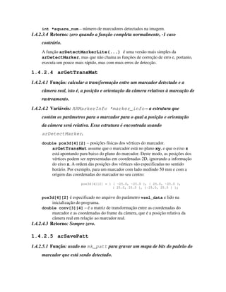 int *square_num – número de marcadores detectados na imagem.
1.4.2.3.4 Retorno: zero quando a função completa normalmente, -1 caso
     contrário.
     A função arDetectMarkerLite(...) é uma versão mais simples da
     arDetectMarker, mas que não chama as funções de correção de erro e, portanto,
     executa um pouco mais rápido, mas com mais erros de detecção.

1.4.2.4 arGetTransMat
1.4.2.4.1 Função: calcular a transformação entre um marcador detectado e a
     câmera real, isto é, a posição e orientação da câmera relativas à marcação de
     rastreamento.
1.4.2.4.2 Variáveis: ARMarkerInfo *marker_info – a estrutura que
     contém os parâmetros para o marcador para o qual a posição e orientação
     da câmera será relativa. Essa estrutura é encontrada usando
     arDetectMarker.
     double pos3d[4][2] – posições físicas dos vértices do marcador.
          arGetTransMat assume que o marcador está no plano xy, e que o eixo z
          está apontando para baixo do plano do marcador. Deste modo, as posições dos
          vértices podem ser representadas em coordenadas 2D, ignorando a informação
          do eixo z. A ordem das posições dos vértices são especificadas no sentido
          horário. Por exemplo, para um marcador com lado medindo 50 mm e com a
          origem das coordenadas do marcador no seu centro:

                         pos3d[4][2] = { { -25.0, -25.0 }, { 25.0, -25.0 },
                                         { 25.0, 25.0 }, {-25.0, 25.0 } };


     pos3d[4][2] é especificado no arquivo do parâmetro vrml_data e lido na
          inicialização do programa.
     double conv[3][4] – é a matriz de transformação entre as coordenadas do
          marcador e as coordenadas do frame da câmera, que é a posição relativa da
          câmera real em relação ao marcador real.
1.4.2.4.3 Retorno: Sempre zero.

1.4.2.5 arSavePatt
1.4.2.5.1 Função: usado no mk_patt para gravar um mapa de bits do padrão do
     marcador que está sendo detectado.
 