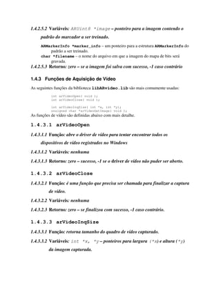 1.4.2.5.2 Variáveis: ARUint8 *image – ponteiro para a imagem contendo o
     padrão do marcador a ser treinado.
     ARMarkerInfo *marker_info – um ponteiro para a estrutura ARMarkerInfo do
           padrão a ser treinado.
     char *filename – o nome do arquivo em que a imagem do mapa de bits será
           gravada.
1.4.2.5.3 Retorno: zero – se a imagem foi salva com sucesso, -1 caso contrário

1.4.3 Funções de Aquisição de Vídeo
As seguintes funções da biblioteca libARvideo.lib são mais comumente usadas:
           int arVideoOpen( void );
           int arVideoClose( void );

           int arVideoInqSize( int *x, int *y);
           unsigned char *arVideoGetImage( void );
As funções de vídeo são definidas abaixo com mais detalhe.

1.4.3.1 arVideoOpen
1.4.3.1.1 Função: abre o driver de vídeo para tentar encontrar todos os
     dispositivos de vídeo registrados no Windows
1.4.3.1.2 Variáveis: nenhuma
1.4.3.1.3 Retorno: zero – sucesso, -1 se o driver de vídeo não puder ser aberto.

1.4.3.2 arVideoClose
1.4.3.2.1 Função: é uma função que precisa ser chamada para finalizar a captura
          de vídeo.
1.4.3.2.2 Variáveis: nenhuma
1.4.3.2.3 Retorno: zero – se finalizou com sucesso, -1 caso contrário.

1.4.3.3 arVideoInqSize
1.4.3.3.1 Função: retorna tamanho do quadro de vídeo capturado.
1.4.3.3.2 Variáveis: int *x, *y – ponteiros para largura (*x) e altura (*y)
          da imagem capturada.
 