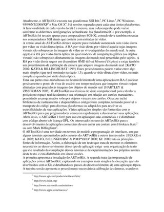 Atualmente, o ARToolKit executa nas plataformas SGI Irix3, PC Linux4, PC Windows
95/98/NT/2000/XP5 e Mac OS X6. Há versões separadas para cada uma destas plataformas.
A funcionalidade de cada versão do kit é a mesma, mas o desempenho pode variar
conforme as diferentes configurações de hardware. Na plataforma SGI, por exemplo, o
ARToolkit foi testado apenas para computadores SGI O2, contudo deve também executar
nos computadores SGI atuais que contém com entradas de vídeo.
A versão atual do ARToolKit oferece suporte para realidade aumentada com visão direta
por vídeo ou visão direta óptica. A RA por visão direta por vídeo é aquela cujas imagens
virtuais são sobrepostas às imagens de vídeo ao vivo adquiridas do mundo real. A outra
opção é a RA por visão direta óptica, na qual modelos de computação gráfica (os objetos
virtuais) são sobrepostos diretamente às imagens do mundo real percebidas pelo sujeito. A
RA por visão direta requer um dispositivo HMD (Head Mounted Display) e exige também
um procedimento de calibração da câmera que adquire imagens do mundo real [KATO
2002; KATO & BILLINGHURST 1999]. Estes procedimentos podem variar entre algo
mais simples (que será mostrado na seção 1.3), quando a visão direta é por vídeo, ou mais
complexo quando por visão direta óptica.
Uma das partes mais trabalhosas no desenvolvimento de uma aplicação em RA é calcular
precisamente o ponto de vista do usuário em tempo-real para que imagens virtuais sejam
alinhadas com precisão às imagens dos objetos do mundo real [HARTLEY &
ZISSERMAN 2003]. O ARToolKit usa técnicas de visão computacional para calcular a
posição no espaço real da câmera e sua orientação em relação aos cartões marcadores,
permitindo ao programador sobrepor objetos virtuais aos cartões. O pacote inclui
bibliotecas de rastreamento e disponibiliza o código fonte completo, tornando possível o
transporte do código para diversas plataformas ou adaptá-los para resolver as
especificidades de suas aplicações. Várias aplicações simples são fornecidas com o
ARToolKit para que programadores comecem rapidamente a desenvolver suas aplicações.
Além disso, o ARToolKit é livre para uso em aplicações não-comerciais e é distribuído
com código aberto sob licença GPL. Os interessados no uso do ARToolKit para o
desenvolvimento de aplicações comerciais devem entrar em contato com Hirokazu Kato1
ou com Mark Billinghurst2.
O ARToolKit é uma novidade em termos de modelo e programação de interfaces, em que
alguns tutoriais apresentados pelos autores do ARToolKit e outros interessados [BERRE et
al. 2002; KATO, BILLINGHURST & POUPYREV 2000; KE 2000] são as principais
fontes de informação. Assim, a elaboração de um texto que trata de mostrar os elementos
necessários ao desenvolvimento desse tipo de aplicação exige uma organização de texto
que é o resultado da compilação desses tutoriais e de experimentações dos próprios autores
deste texto, e está distribuído em cinco sessões.
A primeira apresenta a instalação do ARToolKit. A segunda trata da programação de
aplicações com o ARToolKit, explorando os exemplos mais simples de execução, que são
distribuídos com o Kit, e detalhando os passos do desenvolvimento de uma aplicação típica.
A terceira sessão apresenta o procedimento necessário à calibração de câmeras, usando os
       3
           http://www.sgi.com/products/software/irix/
       4
           http://www.linux.org/
       5
           http://www.microsoft.com/windows
       6
           http://www.apple.com/macosx/
 