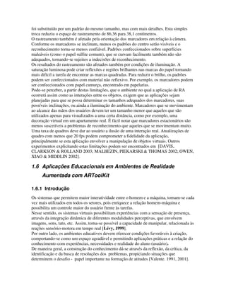 foi substituído por um padrão do mesmo tamanho, mas com mais detalhes. Esta simples
troca reduziu o espaço de rastreamento de 86,36 para 38,1 centímetros.
O rastreamento também é afetado pela orientação dos marcadores em relação à câmera.
Conforme os marcadores se inclinam, menos os padrões do centro serão visíveis e o
reconhecimento torna-se menos confiável. Padrões confeccionados sobre superfícies
maleáveis (como o papel sulfite comum), que se curvam facilmente também não são
adequados, tornando-se sujeitos a indecisões de reconhecimento.
Os resultados do rastreamento são afetados também por condições de iluminação. A
saturação luminosa pode criar reflexões e regiões brilhantes nas marcas do papel tornando
mais difícil a tarefa de encontrar as marcas quadradas. Para reduzir o brilho, os padrões
podem ser confeccionados com material não reflexivo. Por exemplo, os marcadores podem
ser confeccionados com papel camurça, encontrado em papelarias.
Pode-se perceber, a partir destas limitações, que o ambiente no qual a aplicação de RA
ocorrerá assim como as interações entre os objetos, exigem que as aplicações sejam
planejadas para que se possa determinar os tamanhos adequados dos marcadores, suas
possíveis inclinações, ou ainda a iluminação do ambiente. Marcadores que se movimentam
ao alcance das mãos dos usuários devem ter um tamanho menor que aqueles que são
utilizados apenas para visualizados a uma certa distância, como por exemplo, uma
decoração virtual em um apartamento real. É fácil notar que marcadores estacionários são
menos suscetíveis a problemas de reconhecimento que aqueles que se movimentam muito.
Uma taxa de quadros deve dar ao usuário a ilusão de uma interação real. Atualizações de
quadro com menos que 20 fps podem comprometer a fidelidade da aplicação,
principalmente se esta aplicação envolver a manipulação de objetos virtuais. Outros
experimentos explicitando estas limitações podem ser encontrados em [DAVIS,
CLARKSON & ROLLAND 2003; MALBEZIN, PIEKARSKI & THOMAS 2002; OWEN,
XIAO & MIDDLIN 2002].

1.6 Aplicações Educacionais em Ambientes de Realidade
      Aumentada com ARToolKit

1.6.1 Introdução
Os sistemas que permitem maior interatividade entre o homem e a máquina, tornam-se cada
vez mais utilizados em todos os setores, pois enriquece a relação homem-máquina e
possibilita um controle maior do usuário frente às tarefas.
Nesse sentido, os sistemas virtuais possibilitam experiências com a sensação de presença,
através da integração dinâmica de diferentes modalidades perceptivas, que envolvem
imagens, sons, tato, etc. Assim, torna-se possível a capacidade de manipular, relacionada às
reações sensório-motora em tempo real [Lévy, 1999].
Por outro lado, os ambientes educativos devem oferecer condições favoráveis à criação,
comportando-se como um espaço agradável e permitindo aplicações práticas e a relação do
conhecimento com experiências, necessidades e realidade do aluno (usuário).
De maneira geral, a construção do conhecimento dá-se através da reflexão, da crítica, da
identificação e da busca de resoluções dos problemas, propiciando situações que
determinem o desafio - papel importante na formação de atitudes [Valente. 1991, 2001].
 