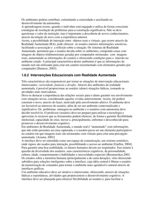 Os ambientes podem contribuir, estimulando a curiosidade e auxiliando no
desenvolvimento da autonomia.
A aprendizagem ocorre, quando o indivíduo está engajado e utiliza de forma consciente
estratégias de resolução de problemas para a construção significativa. Não se deve
questionar o valor da instrução, mas é importante a descoberta de novos conhecimentos,
através da relação do novo com a experiência anterior.
Assim, a possibilidade de interação entre objetos reais e virtuais, que ocorre através da
Realidade Aumentada (RA), pode oferecer ao usuário maiores informações sensitivas,
facilitando a associação e a reflexão sobre a situação. Os sistemas de Realidade
Aumentada permitem que o usuário decida sobre os ambientes, compondo cenas com
imagens de objetos tridimensionais geradas por computador misturadas com imagens
reais, aumentando as informações do cenário e oferecendo condições para a imersão no
ambiente criado. A principal característica destes ambientes é que as informações do
mundo real são utilizadas para criar um cenário incrementado com elementos gerados por
computador [Dainese, 2003].

1.6.2 Intervenções Educacionais com Realidade Aumentada
Três características são responsáveis por tornar as situações de intervenção educacionais
interessantes: curiosidade, fantasia e desafio. Através dos ambientes de realidade
aumentada, é possível proporcionar ao usuário (aluno) situações lúdicas, tornando as
atividades mais motivadoras.
Deve-se destacar a importância das relações sociais para o aluno garantir seu envolvimento
com situações novas, considerando aquelas vividas anteriormente. Assim, ele poderá
construir o novo, através do fazer, motivado pelo envolvimento afetivo. O ambiente deve
ser favorável ao interesse do usuário, além de ser um ambiente contextualizado e
significativo. Os problemas emergem no ambiente e o usuários com autonomia deve
decidir resolvê-lo. O professor (usuário) deve ter preparo para utilizar a tecnologia e
aproveitar os recursos que as ferramentas podem oferecer, de forma a garantir flexibilidade
intelectual, capacidade de criar, inovar e, principalmente, enfrentar o desconhecido para
promover o desenvolvimento cognitivo.
Em ambientes de Realidade Aumentada, o mundo real é “aumentado” com informações
que não estão presentes na cena capturada, e o usuário passa ser um elemento participativo
no cenário em que imagens reais são misturadas com virtuais para criar uma percepção
aumentada. [Azuma, 2001]
A interface deve ser entendida como um espaço de comunicação, um sistema semiótico,
onde signos são usados para interação, possibilitando o acesso ao ambiente [Garbin, 2004].
Para garantir uma boa usabilidade, os fatores humanos devem ser respeitados. Isso remete à
questão da diversidade dos usuários, suas características cognitivas, de personalidade,
cultura, idade, comportamento e habilidades e necessidades especiais [Baranauskas,2003.
Os estudos sobre a memória humana (principalmente a de curta duração), vêm oferecendo
subsídios para soluções inteligentes sobre a interface, cuja idéia central é liberar o usuário
da memorização de comandos para tornar o ambiente mais agradável e natural através de
interfaces gráficas.
Um ambiente educativo deve ser atrativo e interessante, oferecendo, através de situações
lúdicas e espontâneas, atividades que proporcionem o desenvolvimento cognitivo. A
interface deve ser planejada para oferecer flexibilidade ao usuário e, para facilitar a
 