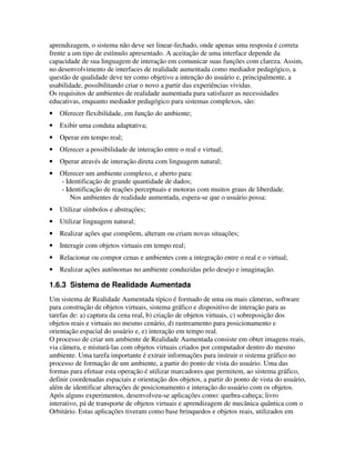 aprendizagem, o sistema não deve ser linear-fechado, onde apenas uma resposta é correta
frente a um tipo de estímulo apresentado. A aceitação de uma interface depende da
capacidade de sua linguagem de interação em comunicar suas funções com clareza. Assim,
no desenvolvimento de interfaces de realidade aumentada como mediador pedagógico, a
questão de qualidade deve ter como objetivo a intenção do usuário e, principalmente, a
usabilidade, possibilitando criar o novo a partir das experiências vividas.
Os requisitos de ambientes de realidade aumentada para satisfazer as necessidades
educativas, enquanto mediador pedagógico para sistemas complexos, são:
•   Oferecer flexibilidade, em função do ambiente;
•   Exibir uma conduta adaptativa;
•   Operar em tempo real;
•   Oferecer a possibilidade de interação entre o real e virtual;
•   Operar através de interação direta com linguagem natural;
•   Oferecer um ambiente complexo, e aberto para:
    - Identificação de grande quantidade de dados;
    - Identificação de reações perceptuais e motoras com muitos graus de liberdade.
        Nos ambientes de realidade aumentada, espera-se que o usuário possa:
•   Utilizar símbolos e abstrações;
•   Utilizar linguagem natural;
•   Realizar ações que compõem, alteram ou criam novas situações;
•   Interagir com objetos virtuais em tempo real;
•   Relacionar ou compor cenas e ambientes com a integração entre o real e o virtual;
•   Realizar ações autônomas no ambiente conduzidas pelo desejo e imaginação.

1.6.3 Sistema de Realidade Aumentada
Um sistema de Realidade Aumentada típico é formado de uma ou mais câmeras, software
para construção de objetos virtuais, sistema gráfico e dispositivo de interação para as
tarefas de: a) captura da cena real, b) criação de objetos virtuais, c) sobreposição dos
objetos reais e virtuais no mesmo cenário, d) rastreamento para posicionamento e
orientação espacial do usuário e, e) interação em tempo real.
O processo de criar um ambiente de Realidade Aumentada consiste em obter imagens reais,
via câmera, e misturá-las com objetos virtuais criados por computador dentro do mesmo
ambiente. Uma tarefa importante é extrair informações para instruir o sistema gráfico no
processo de formação de um ambiente, a partir do ponto de vista do usuário. Uma das
formas para efetuar esta operação é utilizar marcadores que permitem, ao sistema gráfico,
definir coordenadas espaciais e orientação dos objetos, a partir do ponto de vista do usuário,
além de identificar alterações de posicionamento e interação do usuário com os objetos.
Após alguns experimentos, desenvolveu-se aplicações como: quebra-cabeça; livro
interativo, pá de transporte de objetos virtuais e aprendizagem de mecãnica quântica com o
Orbitário. Estas aplicações tiveram como base brinquedos e objetos reais, utilizados em
 