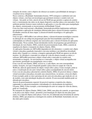 situações de ensino, com o objetivo de oferecer ao usuário a possibilidade de interagir e
visualizar novas situações.
Nesse contexto, a Realidade Aumentada [Azuma, 1997] enriquece o ambiente real com
objetos virtuais, com base em tecnologias que permitem misturar o cenário real com
virtuais. Isto pode ser feito, através do uso de WebCam que permite a captura do cenário
real e o rastreamento das mãos ou de algum dispositivo auxiliar (placa com marcador). Esse
ambiente permite fornecer maior realismo às aplicações e o uso das mãos para manipulação
dos objetos, minimizando os inconvenientes da Realidade Virtual.
Com esse fator motivacional, a Realidade Aumentada possibilita implementar ambientes
que permitam a aplicação de estratégias diferenciadas para o desenvolvimento cognitivo.
O trabalho consistiu de duas etapas: a) desenvolvimento tecnológico e b) aplicações
educacionais.
Uma vez que o ARToolKit é um software aberto, o desenvolvimento tecnológico consistiu
na alteração de seu código de programação para dar funcionalidades específicas não
contempladas no software original, mas necessárias para o desenvolvimento de aplicações
diferenciadas. Nesse sentido, foram introduzidos trechos de programas que permitiram a
introdução de som (Santin, 2004), controle de posicionamento (Lahr, 2004), controle de
sequência de objetos e transporte de objetos (Santin, 2004).
As aplicações baseadas em ARToolKit dependem de três elementos: o cenário real, objeto
virtual e uma placa quadrada (marcador) com uma moldura e um identificar desenhado
dentro dela. Ligando-se o sistema, a imagem capturada pela WebCam aparece na tela do
monitor. Ao introduzir o marcador no campo de visão da câmera (usando as mãos), o
software ARToolKit posiciona o objeto virtual sobre o marcador no cenário real,
misturando as imagens. Ao movimentar-se o marcador, o objeto virtual acompanha este
movimento, permitindo sua manipulação com as mãos.
Com o uso de som [Santin, 2004], associa-se, a cada objeto, um som correspondente
(ruídos, locuções, etc) que é disparado quando a placa entra no campo de visão da
WebCam, além do aparecimento do objeto virtual sobre a placa. Como exemplo, pode-se
citar a visualização de um carro virtual sobre a placa acompanhada do som do motor.
Com o uso de uma placa adicional de controle [Santin, 2004], foi possível alterar o objeto
virtual associado a uma placa, trocando suas características, ou mesmo, a troca do objeto.
Como exemplo, pode-se citar a presença de um carro em uma placa, que muda de cor, ou
de modelo, com cada introdução da placa de controle. O som associado também pode ser
alterado por esta placa.
Através do posicionamento espacial, foi possível registrar a trajetória dos objetos,
capturando-se cada posicionamento e desenhando-se o deslocamento da trajetória [
Utiyama, 2004]. Como exemplo, a movimentação do carro no campo de visão da câmera,
pode ser visualizada.
No transporte de objetos [Santin, 2004] [ Lahr, 2004], uma placa de controle, ao aproximar-
se da placa com objeto virtual, permitiul a movimentação do objeto de uma placa para
outra, ou a cópia de objetos entre placas. Com isto, foi elaborada uma ferramenta de autoria
[Galana, 2004], que propiciou a montagem de cenários de Realidade Aumentada com uso
das mãos pelo usuário.
 
