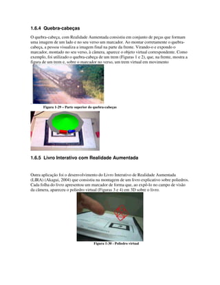 1.6.4 Quebra-cabeças
O quebra-cabeça, com Realidade Aumentada consistiu em conjunto de peças que formam
uma imagem de um lado e no seu verso um marcador. Ao montar corretamente o quebra-
cabeça, a pessoa visualiza a imagem final na parte da frente. Virando-o e expondo o
marcador, montado no seu verso, à câmera, aparece o objeto virtual correspondente. Como
exemplo, foi utilizado o quebra-cabeça de um trem (Figuras 1 e 2), que, na frente, mostra a
figura de um trem e, sobre o marcador no verso, um trem virtual em movimento




.
       Figura 1-29 – Parte superior do quebra-cabeças




1.6.5 Livro Interativo com Realidade Aumentada


Outra aplicação foi o desenvolvimento do Livro Interativo de Realidade Aumentada
(LIRA) (Akagui, 2004) que consistiu na montagem de um livro explicativo sobre poliedros.
Cada folha do livro apresentou um marcador de forma que, ao expô-lo no campo de visão
da câmera, apareceu o poliedro virtual (Figuras 3 e 4) em 3D sobre o livro.




                                      Figura 1-30 - Poliedro virtual
 