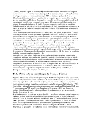 Contudo, a aprendizagem da Mecânica Quântica é normalmente considerada difícil pelos
alunos, devido ao seu caracter axiomático. Quando os alunos estudam Mecânica Quântica,
têm frequentemente de visualizar informação 3-D mostrada em gráficos 2-D. Uma
dificuldade adicional dos alunos é a utilização de conceitos que são muito diferentes dos
que são aprendidos na Mecânica Clássica (por exemplo, um elétron num dado estado pode
ser detectado em diferentes pontos do espaço, com diferentes probabilidades dadas pelo
módulo do quadrado da função de onda). Contudo, no ensino tradicional da Mecânica
Quântica, supõe-se que o conceito de probabilidade é de fácil assimilação para os alunos. A
noção de ocupação probabilística do espaço parece, porém, oferecer algumas dificuldades
dos alunos.
Existe uma desfasagem entre a inovação tecnológica e a sua aplicação no ensino. Contudo,
desde os primórdios da utilização dos computadores no ensino, têm sido reconhecidas as
potencialidades dos computadores como ferramenta de ensino e aprendizagem. Uma das
mais promissoras tecnologias de apoio ao ensino e aprendizagem das ciências é a realidade
virtual. Entre as fronteiras desta e da realidade existe o espectro da realidade aumentada na
qual cenários do mundo real (por exemplo, os gráficos 2-D habituais dos manuais de
Mecânica Quântica) podem ser combinados com modelos virtuais (por exemplo, os
respectivos modelos 3-D correspondentes às representações 2-D). Uma das vantagens
pedagógicas da realidade aumentada é a possibilidade de permitir a visualização simultânea
de processos a diferentes escalas. Pode ainda juntar os gráficos 2-D dos textos de Mecânica
Quântica com os respectivos modelos 3-D.
Motivados por estas idéias, está sendo desenvolvido, aplicado e avaliado um programa
baseado em realidade aumentada para ajudar no estudo de conceitos de Mecânica Quântica
para alunos dos anos terminais do ensino secundário e do primeiro ano da universidade. Os
conceitos pertencem ao âmbito da Mecânica Quântica não relativista, incluindo a
interpretação probabilística da função de onda, as propriedades das soluções da equação de
Schrödinger, os princípios da incerteza e de exclusão de Pauli, etc. Também serão
ilustradas algumas experiências importantes como a de difração de Rutherford, a de
Thompson sobre a razão e/m para um elétron, etc.

1.6.7.1 Dificuldades de aprendizagem da Mecânica Quântica
Algumas dificuldades associadas à aprendizagem da Mecânica Quântica estão ligadas com
a necessidade de ver o invisível. A utilização de modelos bidimensionais nos livros de texto
e a manipulação de modelos matemáticos (em geral mal compreendidos) não facilitam a
compreensão, sobretudo para alunos com menores aptidões espaciais [Allendoerfer, 1990].
Isto explica a afirmação comum entre estudantes de que a Mecânica Quântica é difícil, pois
“é tudo matemática”. De acordo com Hurwitz et al. [Hurwitz, 1998], um aluno com
maiores dificuldades de raciocínio espacial estará em desvantagem face a outros mais
dotados desse ponto de vista.
Tem havido alguma movimentação neste domínio, com alguns autores a aperceberem-se do
poder da imagem para ajudar à compreensão de certos conceitos. A título de exemplo,
refere-se o livro de Brandt e Dahmen “The Picture Book of Quantum Mechanics” [Brandt,
2000], que revela a importância dada hoje à visualização no ensino da Física. Esta obra
utiliza várias Figuras tridimensionais para representar, por exemplo, superfícies com
densidade de probabilidade constante do átomo de hidrogênio. Contudo, a maior
diversidade de aplicações é apoiada pelo uso de computadores, como será visto em seguida.
 