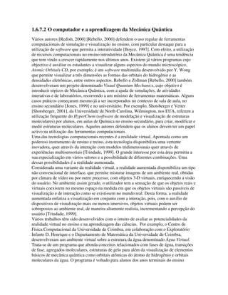 1.6.7.2 O computador e a aprendizagem da Mecânica Quântica
Vários autores [Redish, 2000] [Rebello, 2000] defendem o uso regular de ferramentas
computacionais de simulação e visualização no ensino, com particular destaque para a
utilização de software que permita a interatividade [Boyce, 1997]. Com efeito, a utilização
de recursos computacionais no ensino introdutório da Mecânica Quântica é uma tendência
que tem vindo a crescer rapidamente nos últimos anos. Existem já vários programas cujo
objectivo é auxiliar os estudantes a visualizar alguns aspectos do mundo microscópico.
Atomic Orbitals CD, por exemplo, é um software multimídia desenvolvido por Y. Wong
que permite visualizar a três dimensões as formas das orbitais do hidrogênio e as
densidades eletrônicas, entre outros aspectos. Rebello e Zollman [Rebello, 2000] também
desenvolveram um projeto denominado Visual Quantum Mechanics, cujo objetivo é
introduzir tópicos de Mecânica Quântica, com a ajuda de simulações, de atividades
interativas e de laboratórios, recorrendo a um mínimo de ferramentas matemáticas. Alguns
casos práticos começaram mesmo já a ser incorporados no contexto de sala de aula, no
ensino secundário [Jones, 1999] e no universitário. Por exemplo, Shotsberger e Vetter
[Shotsberger, 2001], da Universidade de North Carolina, Wilmington, nos EUA, referem a
utilização frequente do HyperChem (software de modelação e visualização de estruturas
moleculares) por alunos, em aulas de Química no ensino secundário, para criar, modificar e
medir estruturas moleculares. Aqueles autores defendem que os alunos devem ter um papel
activo na utilização das ferramentas computacionais.
Uma das tecnologias computacionais recentes é a realidade virtual. Apontada como um
poderoso instrumento de ensino e treino, esta tecnologia disponibiliza uma vertente
inovadora, quer através da interação com modelos tridimensionais quer através de
experiências multisensoriais [Trindade, 1999]. O grande interesse por esta área permitiu a
sua especialização em vários setores e a possibilidade de diferentes combinações. Uma
dessas possibilidades é a realidade aumentada.
Considerada uma variante da realidade virtual, a realidade aumentada disponibiliza um tipo
não convencional de interface, que permite misturar imagens de um ambiente real, obtidas
por câmara de vídeo ou por outro processo, com objetos 3-D virtuais, enriquecendo a visão
do usuário. No ambiente assim gerado, o utilizador tem a sensação de que os objetos reais e
virtuais coexistem no mesmo espaço na medida em que os objetos virtuais são passíveis de
visualização e de interação como se existissem no mundo real. Desta forma, a realidade
aumentada enfatiza a visualização em conjunto com a interação, pois, com o auxílio de
dispositivos de visualização mais ou menos imersivos, objetos virtuais podem ser
sobrepostos ao ambiente real, de maneira altamente realista, incrementando a percepção do
usuário [Trindade, 1999].
Vários trabalhos têm sido desenvolvidos com o intuito de avaliar as potencialidades da
realidade virtual no ensino e na aprendizagem das ciências. Por exemplo, o Centro de
Física Computacional da Universidade de Coimbra, em colaboração com o Exploratório
Infante D. Henrique e o Departamento de Matemática da Universidade de Coimbra,
desenvolveram um ambiente virtual sobre a estrutura da água denominado Água Virtual.
Trata-se de um programa que aborda conceitos relacionados com fases de água, transições
de fase, agregados moleculares, estruturas de gelo para além da visualização de elementos
básicos de mecânica quântica como orbitais atômicas do átomo de hidrogênio e orbitais
moleculares da água. O programa é voltado para alunos dos anos terminais do ensino
 