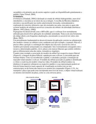 secundário e do primeiro ano do ensino superior e pode ser disponibilizado gratuitamente a
pedido [ Água Virtual, 2004].
O Orbitário
O Orbitário [Trindade, 2004] é destinado ao estudo de orbitais hidrogenóides, num nível
introdutório, e encontra-se no início da sua avaliação. A escolha da Mecânica Quântica
encontra a sua justificação nas razões anteriormente invocadas, nomeadamente a
exploração de conceitos abstractos, que são ensinados nas aulas, mas para os quais não
existem modelos de referência acessíveis (conceitos de orbital e de densidade eletrônica)
[Barton, 1997] [Story, 1998]].
O programa foi desenvolvido com o ARToolKit, que é o software livre normalmente
utilizado para desenvolver aplicações de realidade aumentada. Trata-se de uma ferramenta
de código aberto com frequentes atualizações, encontrando-se acessível em vários sites
[Kato, 2003] .
Um procedimento fundamental no desenvolvimento da aplicação consiste na sobreposição
dos modelos virtuais (as orbitais) com o ambiente real (por exemplo, o manual). Para tal, é
preciso obter a posição e a orientação dos objetos da cena real e associá-los com os
modelos previamente armazenados no computador. Isto é normalmente conseguido com o
recurso a determinados padrões, isto é, placas com marcas fiduciais que contém símbolos
para se diferenciarem uma das outras, tornando-as singulares.
Usando como exemplo a associação do modelo da orbital 2p à respectiva marca fiducial
(Figura 6), a imagem da placa fiducial, captada por uma webcam, é convertida para um
formato binário. Uma vez reconhecido o padrão, é calculada a posição e orientação do
marcador relativamente à webcam. O modelo da orbital associado ao padrão é identificado
e é feito o rendering do modelo virtual no vídeo. O modelo da orbital (estático ou
dinâmico) irá aparecer sobreposto ao respectivo padrão e a sua representação poderá ser
feita de forma imersiva (num capacete de visualização ou óculos com ou sem
estereoscopia) ou de forma não imersiva no monitor do computador (Figura 1-33). Ao
manipular a placa (que pode estar incorporada num livro de texto), o objeto virtual realizará
os mesmos movimentos da placa, como se a ela estivesse preso.
 