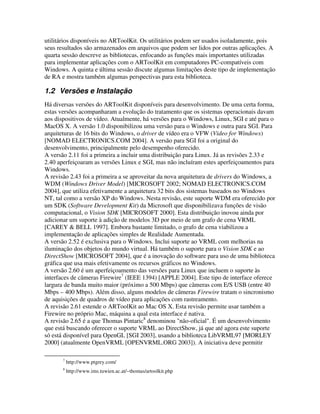 utilitários disponíveis no ARToolKit. Os utilitários podem ser usados isoladamente, pois
seus resultados são armazenados em arquivos que podem ser lidos por outras aplicações. A
quarta sessão descreve as bibliotecas, enfocando as funções mais importantes utilizadas
para implementar aplicações com o ARToolKit em computadores PC-compatíveis com
Windows. A quinta e última sessão discute algumas limitações deste tipo de implementação
de RA e mostra também algumas perspectivas para esta biblioteca.

1.2 Versões e Instalação
Há diversas versões do ARToolKit disponíveis para desenvolvimento. De uma certa forma,
estas versões acompanharam a evolução do tratamento que os sistemas operacionais davam
aos dispositivos de vídeo. Atualmente, há versões para o Windows, Linux, SGI e até para o
MacOS X. A versão 1.0 disponibilizou uma versão para o Windows e outra para SGI. Para
arquiteturas de 16 bits do Windows, o driver de vídeo era o VFW (Video for Windows)
[NOMAD ELECTRONICS.COM 2004]. A versão para SGI foi a original do
desenvolvimento, principalmente pelo desempenho oferecido.
A versão 2.11 foi a primeira a incluir uma distribuição para Linux. Já as revisões 2.33 e
2.40 aperfeiçoaram as versões Linux e SGI, mas não incluíram estes aperfeiçoamentos para
Windows.
A revisão 2.43 foi a primeira a se aproveitar da nova arquitetura de drivers do Windows, a
WDM (Windows Driver Model) [MICROSOFT 2002; NOMAD ELECTRONICS.COM
2004], que utiliza efetivamente a arquitetura 32 bits dos sistemas baseados no Windows
NT, tal como a versão XP do Windows. Nesta revisão, este suporte WDM era oferecido por
um SDK (Software Development Kit) da Microsoft que disponibilizava funções de visão
computacional, o Vision SDK [MICROSOFT 2000]. Esta distribuição inovou ainda por
adicionar um suporte à adição de modelos 3D por meio de um grafo de cena VRML
[CAREY & BELL 1997]. Embora bastante limitado, o grafo de cena viabilizou a
implementação de aplicações simples de Realidade Aumentada.
A versão 2.52 é exclusiva para o Windows. Inclui suporte ao VRML com melhorias na
iluminação dos objetos do mundo virtual. Há também o suporte para o Vision SDK e ao
DirectShow [MICROSOFT 2004], que é a inovação do software para uso de uma biblioteca
gráfica que usa mais efetivamente os recursos gráficos no Windows.
A versão 2.60 é um aperfeiçoamento das versões para Linux que incluem o suporte às
interfaces de câmeras Firewire7 (IEEE 1394) [APPLE 2004]. Este tipo de interface oferece
largura de banda muito maior (próximo a 500 Mbps) que câmeras com E/S USB (entre 40
Mbps – 400 Mbps). Além disso, alguns modelos de câmeras Firewire tratam o sincronismo
de aquisições de quadros de vídeo para aplicações com rastreamento.
A revisão 2.61 estende o ARToolKit ao Mac OS X. Esta revisão permite usar também a
Firewire no próprio Mac, máquina a qual esta interface é nativa.
A revisão 2.65 é a que Thomas Pintaric8 denominou "não-oficial". É um desenvolvimento
que está buscando oferecer o suporte VRML ao DirectShow, já que até agora este suporte
só está disponível para OpenGL [SGI 2003], usando a biblioteca LibVRML97 [MORLEY
2000] (atualmente OpenVRML [OPENVRML.ORG 2003]). A iniciativa deve permitir

       7
           http://www.ptgrey.com/
       8
           http://www.ims.tuwien.ac.at/~thomas/artoolkit.php
 