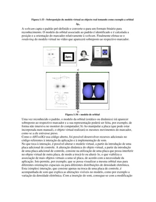 Figura 1-33 - Sobreposição do modelo virtual ao objecto real tomando como exemplo a orbital
                                               2px.
A webcam capta o padrão pré-definido e converte-o para um formato binário para
reconhecimento. O modelo da orbital associado ao padrão é identificado e é calculada a
posição e a orientação do marcador relativamente à webcam. Finalmente efetua-se o
rendering do modelo virtual no vídeo que aparecerá sobreposto ao respectivo marcador.




                                      Figura 1-34 – modelo de orbital
Uma vez reconhecido o padrão, o modelo da orbital (estático ou dinâmico) irá aparecer
sobreposto ao respectivo marcador e a sua representação poderá ser feita, por exemplo, de
forma não imersiva no monitor do computador; b) Ao manipular a placa (que pode estar
incorporada num manual), o objeto virtual realizará os mesmos movimentos do marcador,
como se a ele estivesse preso.
Como o ARToolKit usa código aberto, foi possível desenvolver recursos adicionais no
código referentes à interação da aplicação e à implementação de som.
No que toca à interação, é possível alterar o modelo virtual, a partir da introdução de uma
placa adicional de controle. A alteração dinâmica do objeto virtual, a partir da introdução
de uma placa adicional de controle, consiste na utilização de uma placa que possa interferir
no objeto virtual de outra placa, de modo a trocá-lo ou alterá- lo, o que viabiliza a
associação de mais objetos virtuais a uma só placa, de acordo com a necessidade da
aplicação. Isto permite, por exemplo, que se possa visualizar a mesma orbital mas para
diferentes orientações espaciais ou para diferentes distribuições de densidade eletrônica.
Esta (simples) interação, que consiste apenas na troca de uma placa de controle, é
acompanhada de som que explica as alterações visíveis no modelo, como por exemplo a
variação da densidade eletrônica. Com a inserção do som, consegue-se com a modificação
 