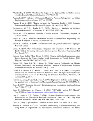 Allendoerfer, R. (1990) "Teaching the shapes of the hydrogenlike and hybrid atomic
   orbitals". Journal of Chemical Education, 67 (1990) 37-40.
Azuma, R. (1997) "A Survey of Augmented Reality", Presence: Teleoperators and Virtual
  Environments, vol. 6, 4, August 1997), p. 355-385.
Azuma, R, et al. (2001) "Recent Advances in Augmented Reality". IEEE Computer
  Graphics and Applications, November/December 2001, vol. 21, p. 34-37.
Baranauskas, M. C. C.; Rocha, H. V. (2003) "Design e Avaliação de Interfaces
  Humano–Computador". Campinas – SP: NIED/UNICAMP, 2003.
Barton, G. (1997) "Quantum dynamics of simple systems". Contemporary Physics, 38
  (1997) 429-430.
Boyce, W. (1997) "Interactive Multimedia Modules in Mathematics, Engineering, and
  Science". Computers In Physics, 11 (1997) 151-157.
Brandt, S., Dahmen, H. (2000) "The Picture Book of Quantum Mechanics". Springer,
  NewYork (2000).
Cornu, B. (1995) "New technologies: integration into education". In D. Watson e D.
  Tinsley (Eds.), Integrating Information Technology into Education. Chapman & Hall,
  New York (1995).
Dainese, C.A., Garbin, T.R. e Kirner, C. (2003) "Sistema de Realidade aumentada para o
  Desenvolvimento da Criança Surda", In:VI Symposium on Virtual Reality:, 2003.
  Ribeirão Preto - SP. SBC, 2003. p.273-281.
Galana, S.C., Silva, R.R.P.C.L., Kirner, C. (2004) “Autoria Colaborativa de Mundos
  Virtuais Educacionais com Realidade Misturada” Anais do 1o Workshop de Realidade
  Aumentada, Piracicaba, SP, maio de 2004, p. 17-20.
Garbin, T.R., Dainese, C.A., Kirner, C., Santos, A.M., Jesus, M.A. (2004) “Avaliação de
  Interface de um Sistema de Realidade Aumentada para a Criança Surda com base no
  Construcionismo” Anais do 1o Workshop de Realidade Aumentada, Piracicaba, SP,
  maio de 2004, p. 33-36.
Hurwitz, C., Abegg, G., Garik, P., Nasr, R. (1998) "High school students’ understanding of
  the quantum basis of chemistry". J. of Research in Science Teaching, 34(1998) 535-545.
Jones, L. (1999) "Learning Chemistry through design and construction. UniServe Science
   News", 14 (1999) 3-7.
Kato, H.; Billinghurst, M.; Poupyrev, I. (2003) "ARToolKit version 2.33 Manual",
  Nov.,2003.http://www.hitl.washington.edu/research/shared_space
Lahr. P; Lourenço, P. C.; Dainese, C. (2004) “Desenvolvimento de uma ferramenta para
  Rastreamento em Sistemas de Realidade Aumentada”. Anais do I WorkShop sobre
  Realidade Aumentada – WRA 2004, UNIMEP, Maio, 2004, 37-40.
Lévy, P. (1999) "O que é virtual?", Tradução de Paulo Neves, São Paulo: Ed. 34, 1999.
Rebello, N., Zollman, D. (2000) "Conceptual understanding of quantum mechanics after
  using hands on experiments and visualization instructional materials". In Annual
 