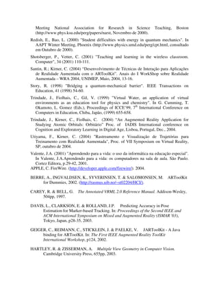 Meeting National Association for Research in Science               Teaching,    Boston
  (http://www.phys.ksu.edu/perg/papers/narst, Novembro de 2000).
Redish, E., Bao, L. (2000) "Student difficulties with energy in quantum mechanics". In
  AAPT Winter Meeting, Phoenix (http://www.physics.umd.edu/perg/cpt.html, consultado
  em Outubro de 2000).
Shotsberger, P., Vetter, C. (2001) "Teaching and learning in the wireless classroom.
  Computer", 34 (2001) 110-111.
Santin, R.; Kirner, C. (2004) “Desenvolvimento de Técnicas de Interação para Aplicações
  de Realidade Aumentada com o ARToolKit”. Anais do I WorkShop sobre Realidade
  Aumentada – WRA 2004, UNIMEP, Maio, 2004, 13-16.
Story, R. (1998) "Bridging a quantum-mechanical barrier". IEEE Transactions on
   Education, 41 (1998) 54-60.
Trindade, J., Fiolhais, C., Gil, V. (1999) "Virtual Water, an application of virtual
   environments as an education tool for physics and chemistry". In G. Cumming, T.
   Okamoto, L. Gomez (Eds.), Proceedings of ICCE’99, 7th International Conference on
   Computers in Education, Chiba, Japão, (1999) 655-658.
Trindade, J., Kirner, C., Fiolhais, C. (2004) “An Augmented Reality Application for
   Studying Atomic Orbitals: Orbitário” Proc. of IADIS International conference on
   Cognition and Exploratory Learning in Digital Age, Lisboa, Portugal, Dec., 2004.
Utiyama, F., Kirner, C. (2004) "Rastreamento e Visualização de Trajetórias para
   Treinamento com Realidade Aumentada", Proc. of VII Symposium on Virtual Reality,
   SP, outubro de 2004.
Valente, J.A. (2001) "Aprendendo para a vida: o uso da informática na educação especial".
  In Valente, J.A.Aprendendo para a vida: os computadores na sala de aula. São Paulo.
  Cortez Editora, p.29-42, 2001.
APPLE, C. FireWire. (http://developer.apple.com/firewire/). 2004.

BERRE, A., INGVALDSEN, K., SYVERINSEN, T. & SALOMONSEN, M.                   ARToolKit
     for Dummies, 2002. (http://rasmus.uib.no/~st02204/HCI/).

CAREY, R. & BELL, G.      The Annotated VRML 2.0 Reference Manual. Addison-Wesley,
    504pp, 1997.

DAVIS, L., CLARKSON, E. & ROLLAND, J.P. Predicting Accuracy in Pose
     Estimation for Marker-based Tracking. In: Proceedings of the Second IEEE and
     ACM International Symposium on Mixed and Augmented Reality (ISMAR '03),
     Tokyo, Japan, p28-35, 2003.

GEIGER, C., REIMANN, C., STICKLEIN, J. & PAELKE, V. JARToolKit - A Java
     binding for ARToolKit. In: The First IEEE Augmented Reality ToolKit
     International Workshop, p124, 2002.

HARTLEY, R. & ZISSERMAN, A. Multiple View Geometry in Computer Vision.
    Cambridge University Press, 655pp, 2003.
 