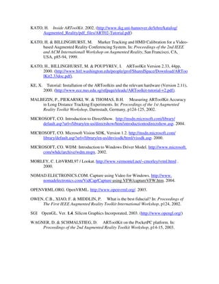 KATO, H. Inside ARToolKit. 2002. (http://www.ikg.uni-hannover.de/lehre/katalog/
     Augmented_Reality/pdf_files/ART02-Tutorial.pdf)

KATO, H. & BILLINGHURST, M. Marker Tracking and HMD Calibration for a Video-
     based Augmented Reality Conferencing System. In: Proceedings of the 2nd IEEE
     and ACM Internationall Workshop on Augmented Reality, San Francisco, CA,
     USA, p85-94, 1999.

KATO, H., BILLINGHURST, M. & POUPYREV, I. ARToolKit Version 2.33, 44pp,
     2000. (http://www.hitl.washington.edu/people/grof/SharedSpace/Download/ARToo
     lKit2.33doc.pdf).

KE, X.     Tutorial: Installation of the ARToolkits and the relevant hardware (Version 2.11),
         2000. (http://www.ece.nus.edu.sg/stfpage/eleadc/ARToolkit-tutorial-v2.pdf).

MALBEZIN, P., PIEKARSKI, W. & THOMAS, B.H. Measuring ARToolKit Accuracy
    in Long Distance Tracking Experiments. In: Proceedings of the 1st Augmented
    Reality Toolkit Workshop, Darmstadt, Germany, p124-125, 2002.

MICROSOFT, CO. Introduction to DirectShow. http://msdn.microsoft.com/library/
     default.asp?url=/library/en-us/directshow/htm/introductiontodirectshow.asp. 2004.

MICROSOFT, CO. Microsoft Vision SDK, Version 1.2. http://msdn.microsoft.com/
     library/default.asp?url=/library/en-us/dnvissdk/html/vissdk.asp. 2000.

MICROSOFT, CO. WDM: Introduction to Windows Driver Model. http://www.microsoft.
     com/whdc/archive/wdm.mspx. 2002.

MORLEY, C. LibVRML97 / Lookat. http://www.vermontel.net/~cmorley/vrml.html .
    2000.

NOMAD ELECTRONICS.COM. Capture using Video for Windows. http://www.
    nomadelectronics.com/VidCap/Capture using VFW/captureVFW.htm. 2004.

OPENVRML.ORG. OpenVRML. http://www.openvrml.org/. 2003.

OWEN, C.B., XIAO, F. & MIDDLIN, P. What is the best fiducial? In: Proceedings of
    The First IEEE Augmented Reality Toolkit International Workshop, p124, 2002.

SGI OpenGL. Ver. 1.4. Silicon Graphics Incorporated, 2003. (http://www.opengl.org/)

WAGNER, D. & SCHMALSTIEG, D. ARToolKit on the PocketPC platform. In:
    Proceedings of the 2nd Augmented Reality Toolkit Workshop, p14-15, 2003.
 