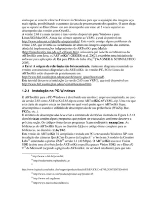 ainda que se conecte câmeras Firewire no Windows para que a aquisição das imagens seja
mais rápida, possibilitando o aumento da taxa de processamento dos quadros. O autor alega
que o suporte ao DirectShow tem um desempenho em torno de 3 vezes superior ao
desempenho das versões com OpenGL.
A versão 2.68 é a mais recente e tem versões disponíveis para Windows e para
Linux/SGI/MacOSX. Ainda não oferece suporte ao VRML e está disponível em
http://www.eden.net.nz/phil/develop/artoolkit/. Esta versão corrige alguns problemas da
versão 2.65, que invertia as coordenadas de altura nas imagens adquiridas das câmeras.
Ainda há implementações independentes do ARToolKit para Matlab
(http://mixedreality.nus.edu.sg/ software.htm), uma outra que conecta as bibliotecas do
ARToolKit com Java, o JARToolKit9 [GEIGER et al. 2002], e também uma iniciativa de
software para aplicações de RA para PDAs da linha iPaq10 [WAGNER & SCHMALSTIEG
2003].
A Erro! A origem da referência não foi encontrada. ilustra um diagrama resumindo as
versões convencionais disponíveis do ARToolKit. As versões PC, SGI e Linux do
ARToolKit estão disponíveis gratuitamente em
http://www.hitl.washington.edu/research/shared_space/download/.
Este tutorial descreve a instalação da versão 2.65 com VRML, que está disponível em
http://www.hitl.washington.edu/artoolkit/download.htm.

1.2.1 Instalação no PC-Windows
O ARToolKit para o PC-Windows é distribuído em um único arquivo comprimido, no caso
da versão 2.65 como ARToolKit2.65.zip ou como ARToolKit2.65VRML.zip. Uma vez que
esta cópia de arquivo esteja no diretório no qual você queira que o ARToolkit fique,
descomprima-o usando o utilitário de descompressão de sua preferência (WinZip, Rar,
PKZip, etc..).
O utilitário de descompressão deve criar a estrutura de diretórios ilustrada na Figura 1-2. O
diretório bin contém alguns programas que podem ser executados conforme descreve a
próxima seção. Os códigos-fonte destes programas ficam no diretório examples. As
bibliotecas do ARToolKit ficam no diretório lib e o código-fonte completo para as
bibliotecas, no diretório lib/SRC.
Esta versão do ARToolKit foi compilada e testada em PCs executando Windows XP com
instalação das câmeras QuickCam Express da Logitech11 e Webcam 3 modelo da Creative
Labs12 conectadas a portas USB13 versão 1.1 (40 Mbps). O ARToolKit usa ou o Vision
SDK (existe uma distribuição do ARToolKit específica para o Vision SDK) ou o DirectX
914 da Microsoft (segundo a página do ARToolKit, da versão 8 em diante) para que não

       9
           http://www.c-lab.de/jartoolkit
       10
            http://studierstube.org/handheld_ar
       11


http://www.logitech.com/index.cfm/support/products/details/US/EN,CRID=1795,CONTENTID=6041
       12
            http://www.creative.com/products/product.asp?prodid=15
       13
            http://www.usb.org/home
       14
            http://www.microsoft.com/directx
 