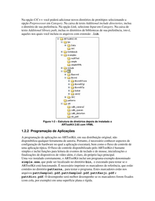 Na opção C/C++ você poderá adicionar novos diretórios de protótipos selecionando a
opção Preprocessor em Category. Na caixa de texto Additional include directories, inclua
o diretório de sua preferência. Na opção Link, selecione Input em Category. Na caixa de
texto Additional library path, inclua os diretórios de bibliotecas de sua preferência, isto é,
aqueles nos quais você incluiu os arquivos com extensão .lib.




                  Figura 1-2 – Estrutura de diretórios depois de instalado o
                                  ARToolKit 2.65 com VRML

1.2.2 Programação de Aplicações
A programação de aplicações no ARToolKit, em sua distribuição original, não
disponibiliza qualquer ferramenta de autoria. Portanto, é necessário conhecer aspectos de
configuração do hardware no qual a aplicação executará, bem como o fluxo de controle de
uma aplicação típica. O fluxo de controle disponibilizado pelo ARToolKit é bastante
simples e inclui funções para leitura de eventos de teclado e de mouse, inicializações e
finalizações de dispositivos de vídeo além, é claro, do próprio laço principal.
Uma vez instalado corretamente, o ARToolKit inclui um programa-exemplo denominado
simple.exe, que pode ser localizado no diretório bin, e executado para testar se o
ARToolKit está funcionando. É necessário imprimir os marcadores de referência, que estão
contidos no diretório patterns, para testar o programa. Estes marcadores estão nos
arquivos pattSample1.pdf, pattSample2.pdf, pattKanji.pdf e
pattHiro.pdf. O desempenho será melhor desempenho se os marcadores forem fixados
(com cola, por exemplo) em uma superfície plana e rígida.
 