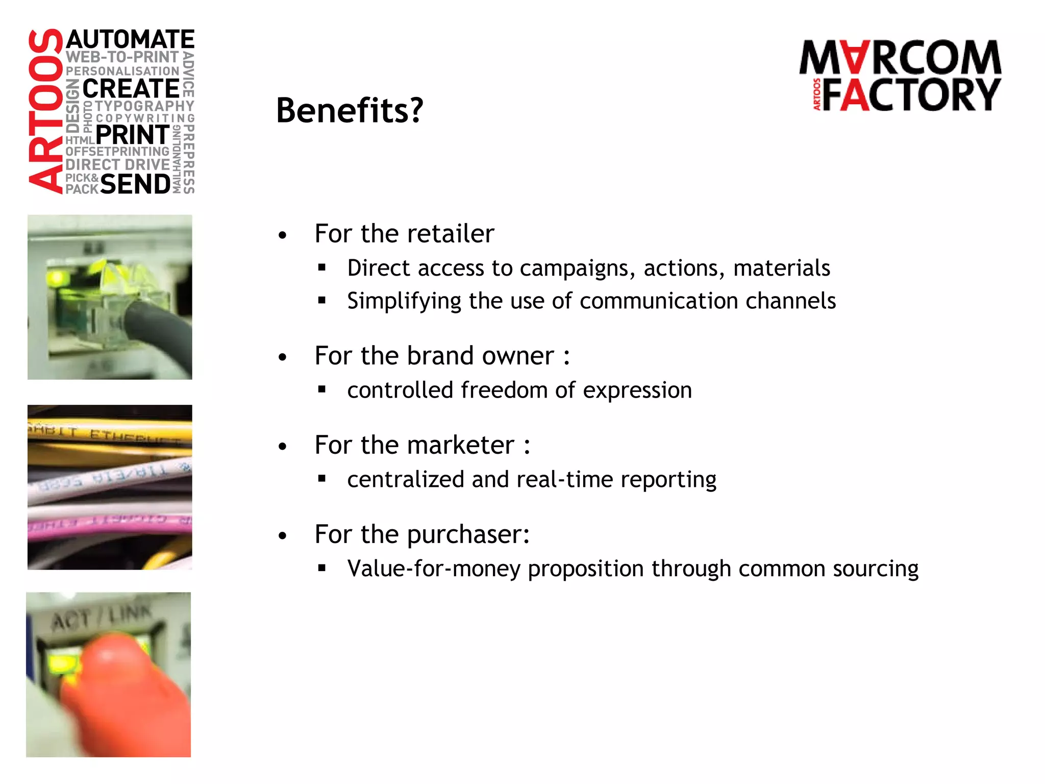Benefits? For the retailer Direct access to campaigns, actions, materials Simplifying the use of communication channels For the brand owner :  controlled freedom of expression For the marketer :  centralized and real-time reporting For the purchaser: Value-for-money proposition through common sourcing 