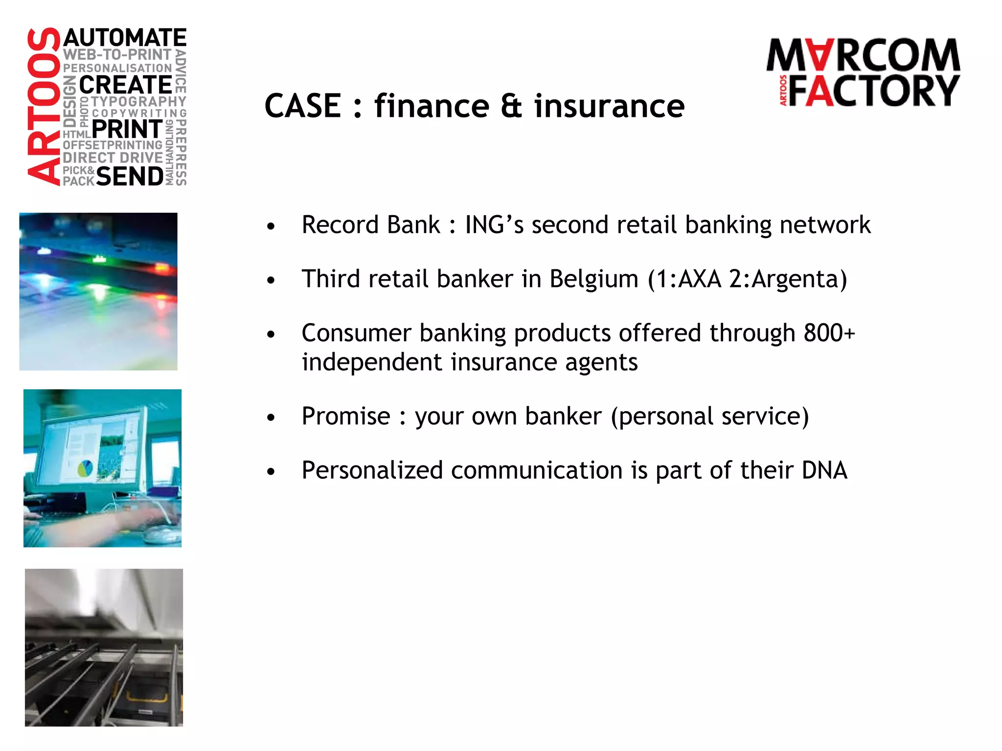 CASE : finance & insurance Record Bank : ING’s second retail banking network Third retail banker in Belgium (1:AXA 2:Argenta) Consumer banking products offered through 800+ independent insurance agents Promise : your own banker (personal service) Personalized communication is part of their DNA 