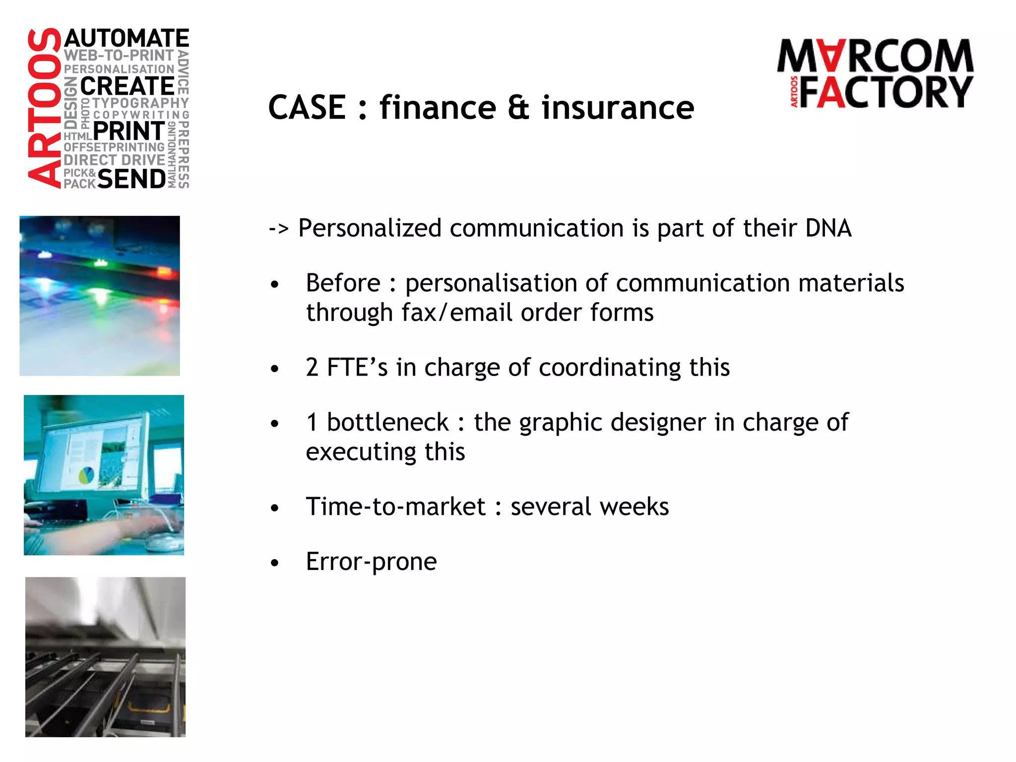 CASE : finance & insurance -> Personalized communication is part of their DNA Before : personalisation of communication materials through fax/email order forms 2 FTE’s in charge of coordinating this 1 bottleneck : the graphic designer in charge of executing this Time-to-market : several weeks Error-prone 