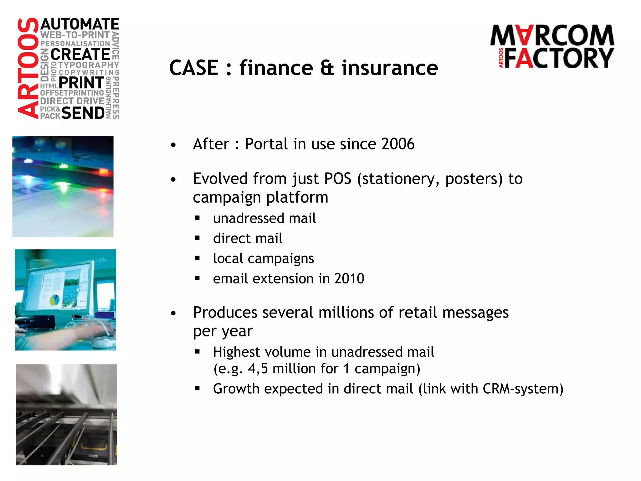 CASE : finance & insurance After : Portal in use since 2006 Evolved from just POS (stationery, posters) to campaign platform unadressed mail direct mail local campaigns email extension in 2010 Produces several millions of retail messages  per year Highest volume in unadressed mail  (e.g. 4,5 million for 1 campaign) Growth expected in direct mail (link with CRM-system) 