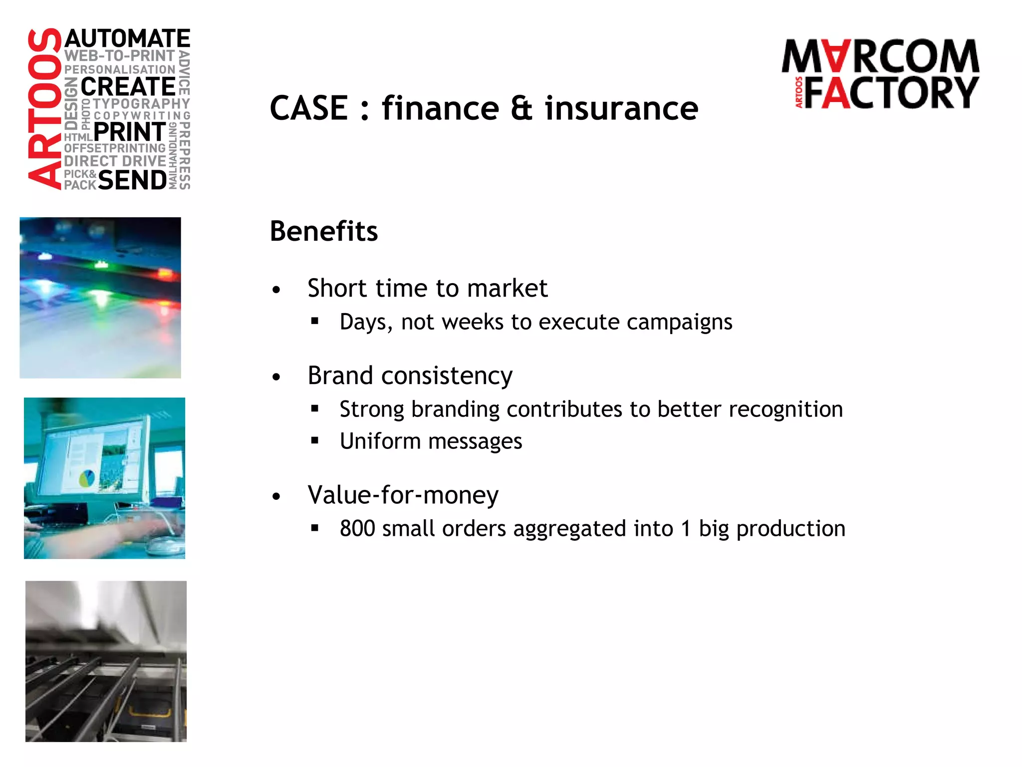 CASE : finance & insurance Benefits Short time to market Days, not weeks to execute campaigns Brand consistency Strong branding contributes to better recognition Uniform messages Value-for-money 800 small orders aggregated into 1 big production 