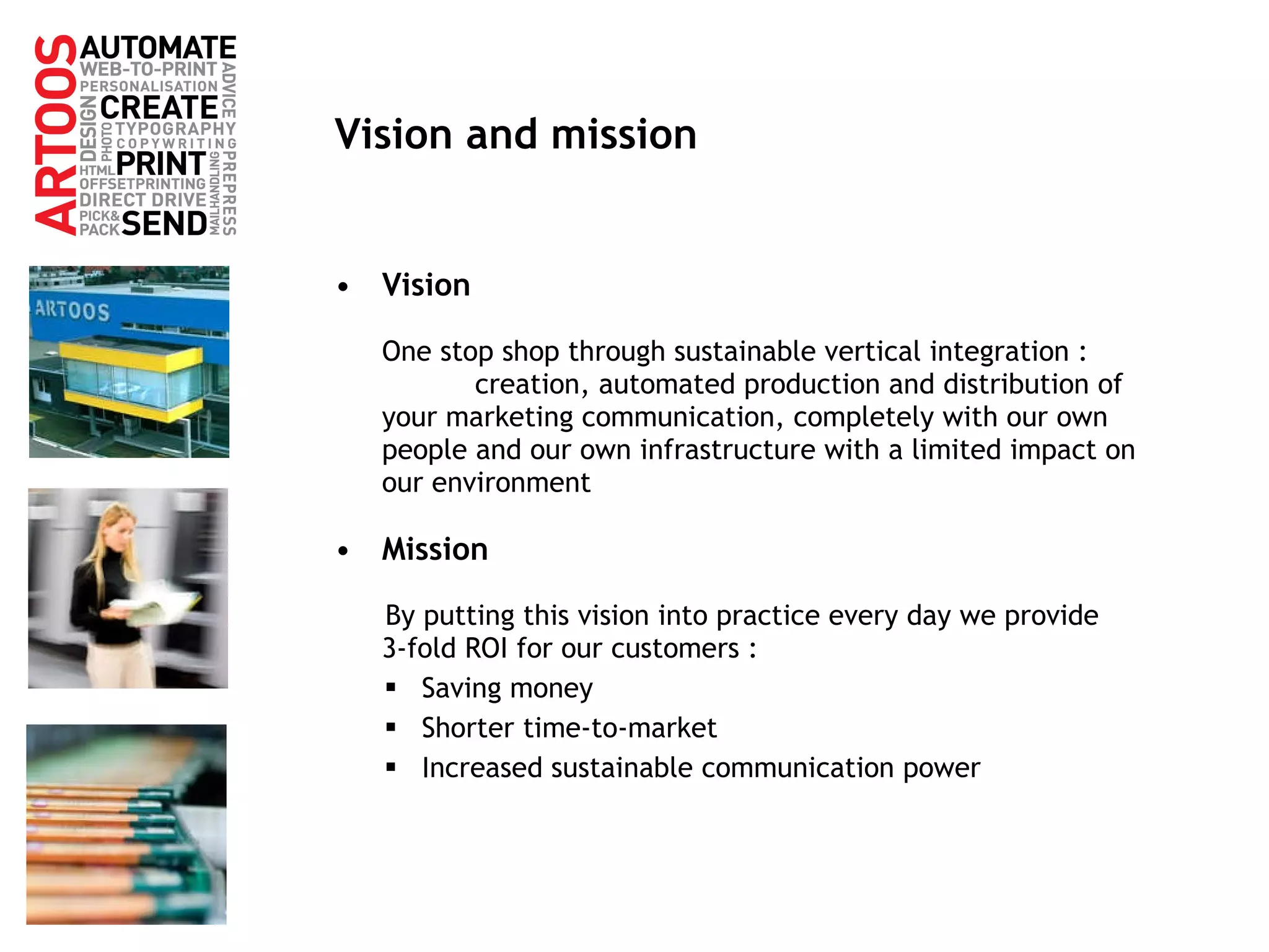Vision and mission Vision One stop shop through sustainable vertical integration :  creation, automated production and distribution of your marketing communication, completely with our own people and our own infrastructure with a limited impact on our environment Mission By putting this vision into practice every day we provide  3-fold ROI for our customers : Saving money Shorter time-to-market Increased sustainable communication power 