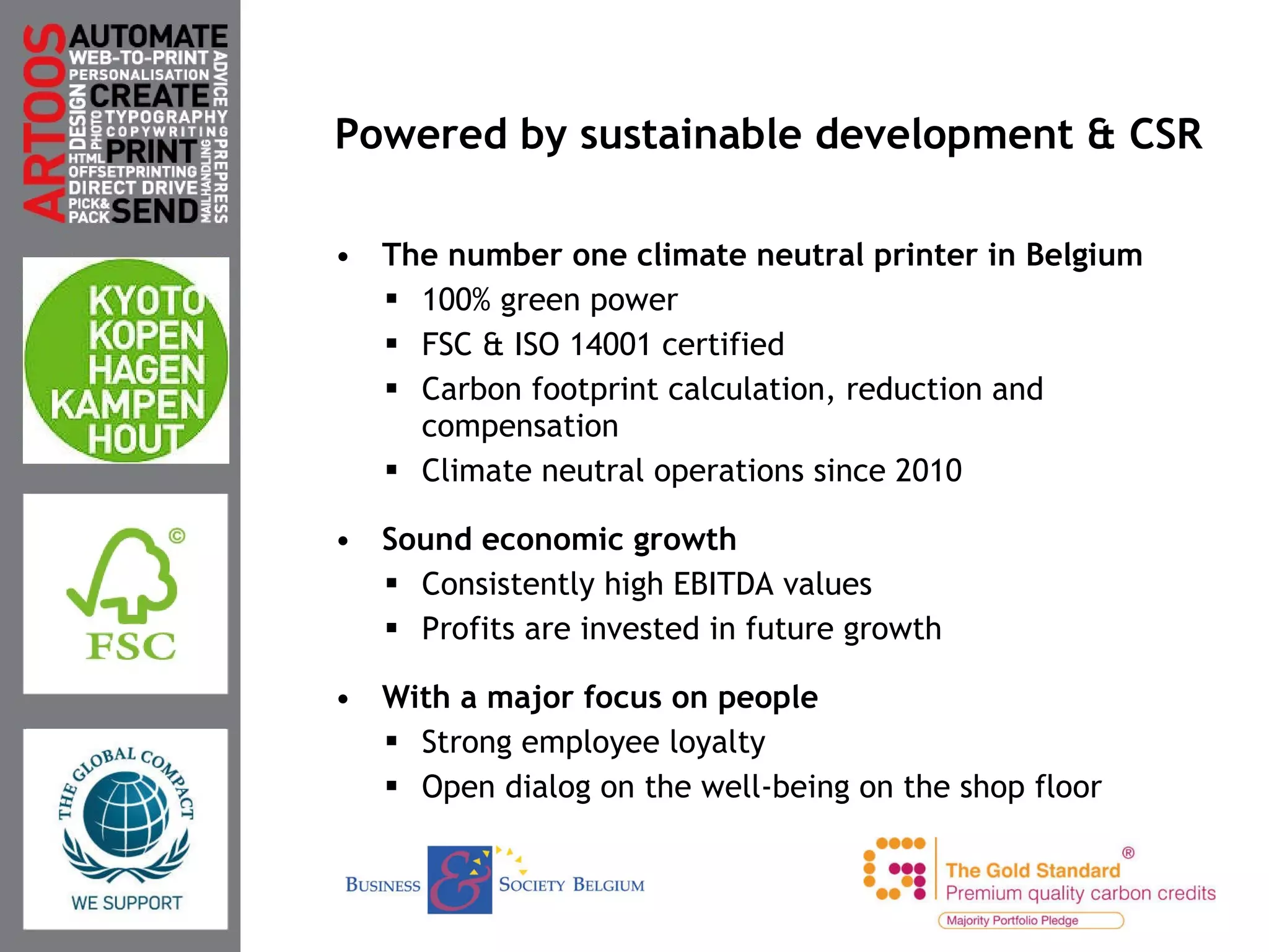 Powered by sustainable development & CSR The number one climate neutral printer in Belgium 100% green power FSC & ISO 14001 certified Carbon footprint calculation, reduction and compensation Climate neutral operations since 2010 Sound economic growth Consistently high EBITDA values Profits are invested in future growth With a major focus on people Strong employee loyalty Open dialog on the well-being on the shop floor Duurzaam ondernemen 