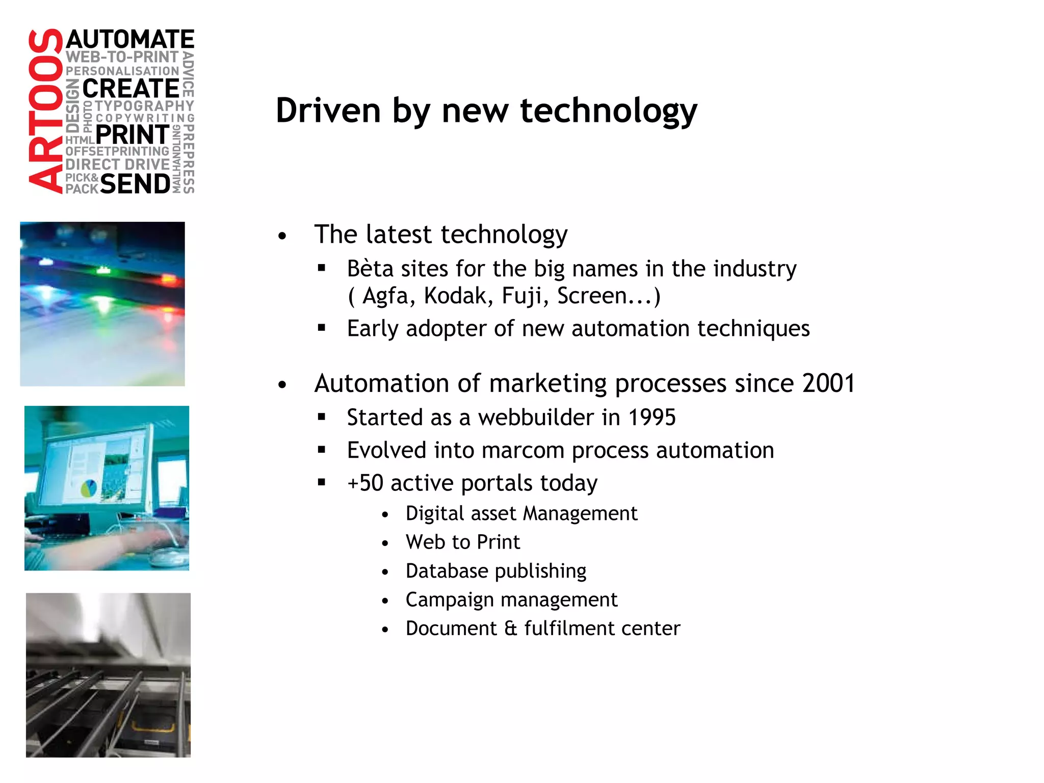 Driven by new technology The latest technology Bèta sites for the big names in the industry  ( Agfa, Kodak, Fuji, Screen...) Early adopter of new automation techniques Automation of marketing processes since 2001 Started as a webbuilder in 1995 Evolved into marcom process automation +50 active portals today Digital asset Management Web to Print Database publishing Campaign management Document & fulfilment center 