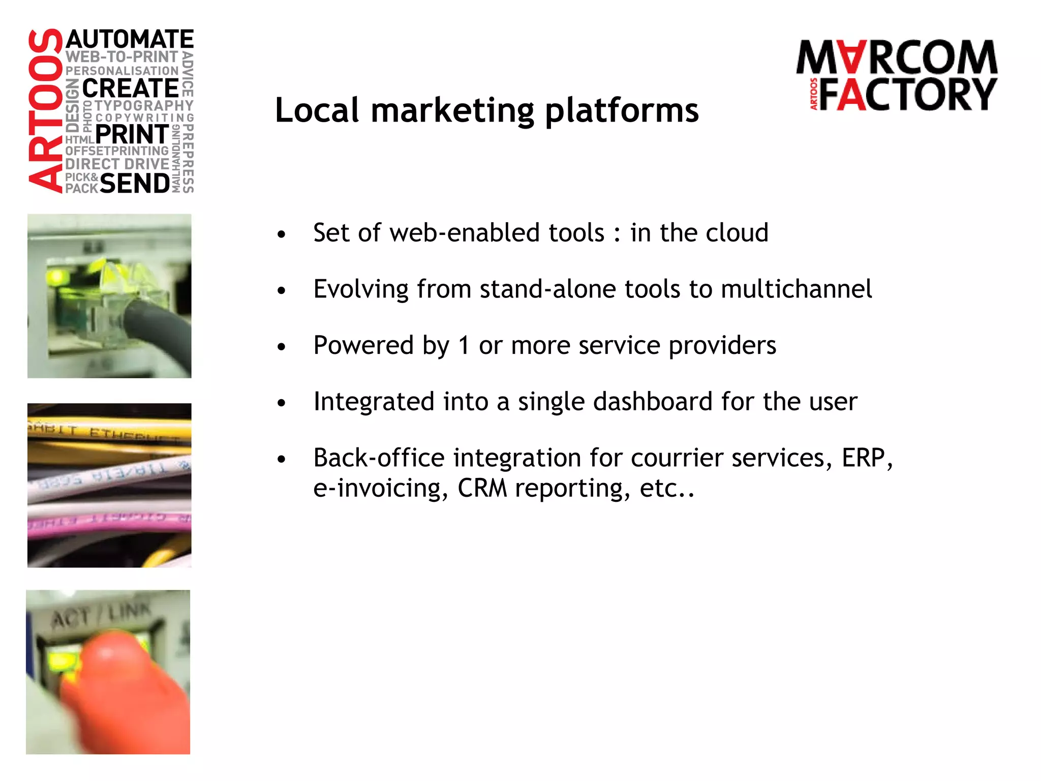 Local marketing platforms Set of web-enabled tools : in the cloud Evolving from stand-alone tools to multichannel Powered by 1 or more service providers Integrated into a single dashboard for the user Back-office integration for courrier services, ERP,  e-invoicing, CRM reporting, etc.. 