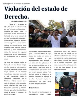 Por Klivert López (E.C.S.)
Desde el 12 de febrero de
2014, Venezuela ha estado marcada
por una serie de manifestaciones y
protestas de diversa índole. La
cotidianidad de los venezolanos los
ha llevado a vivir en el escenario de
un país completamente polarizado y
dividido en dos bandos los afectos al
sistema de gobierno y los opositores,
quienes con eventos que van desde
concentraciones, marchas pacíficas,
barricadas y hasta enfrentamientos
contra los cuerpos de seguridad
quieren alzar su voz para expresar
su inconformidad con la situación
actual.
De todas las protestas vividas en
Venezuela en los últimos tiempos
son las llevadas a cabo durante el
año 2014 una de las que han tenido
mayor impacto en la sociedad
venezolana y una amplia repercusión
a nivel internacional. Según la
información suministrada por el
Ministerio Publico dejaron como
saldo 43 fallecidos y 608 lesionados,
de los cuales 414 son civiles y 194
funcionarios policiales y militares.
Mientras que de los fallecidos 35 son
civiles, 4 policías, 3 militares y un
funcionario del MP.
Una condena presuntamente injusta
pues a juicio de la defensa de López
carece de pruebas en contra del
dirigente opositor y este
encarcelamiento solo responde a
una orden del alto gobierno por lo
que se dice que López solo es un
preso político y que lo que ocurre es
un ejemplo de lo que no debe ocurrir
en ningún proceso judicial “este
proceso judicial se convirtió en un
ejercicio constante de violación de
derechos humanos” según las
declaraciones de Juan Carlos
Gutiérrez abogado de López.
Declaraciones
Por otra parte el fiscal encargado del
caso Leopoldo López, Franklin
Nieves salió de Venezuela y
Actualmente como país estamos
ante los ojos del mundo por la
difusión que ha tenido este caso ya
que a juicio de muchos conocedores
de la materia y de una gran mayoría
de la sociedad venezolana, López
esta privado de libertad injustamente
y en una clara violación de sus
Derechos Humanos.
los
2 años privado de libertad injustamente
 