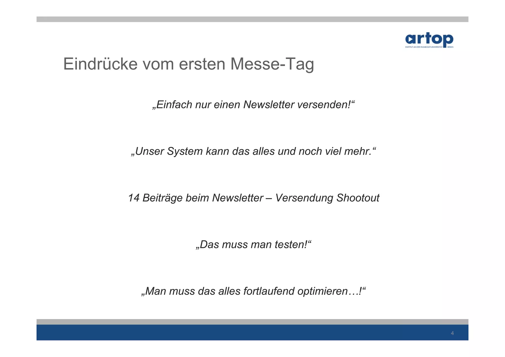 Eindrücke vom ersten Messe-Tag

            „Einfach nur einen Newsletter versenden!“



        „Unser System kann das alles und noch viel mehr.“



       14 Beiträge beim Newsletter – Versendung Shootout



                     „Das muss man testen!“



          „Man muss das alles fortlaufend optimieren…!“


                                                            4
 
