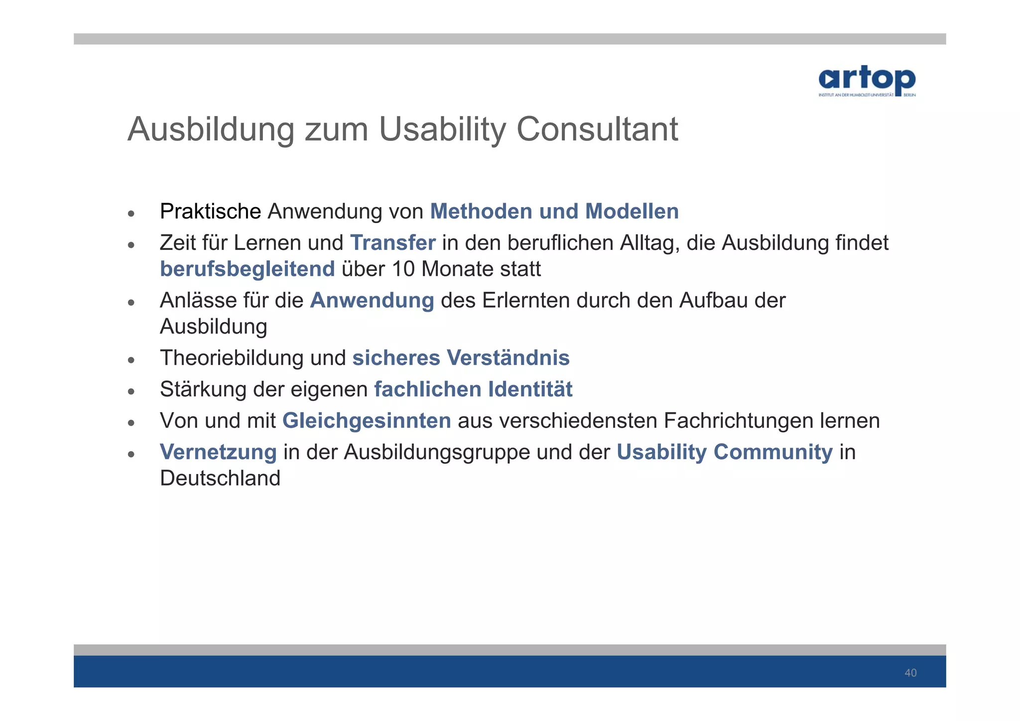 Ausbildung zum Usability Consultant

   Praktische Anwendung von Methoden und Modellen
   Zeit für Lernen und Transfer in den beruflichen Alltag, die Ausbildung findet
    berufsbegleitend über 10 Monate statt
   Anlässe für die Anwendung des Erlernten durch den Aufbau der
    Ausbildung
   Theoriebildung und sicheres Verständnis
   Stärkung der eigenen fachlichen Identität
   Von und mit Gleichgesinnten aus verschiedensten Fachrichtungen lernen
   Vernetzung in der Ausbildungsgruppe und der Usability Community in
    Deutschland




                                                                                    40
 