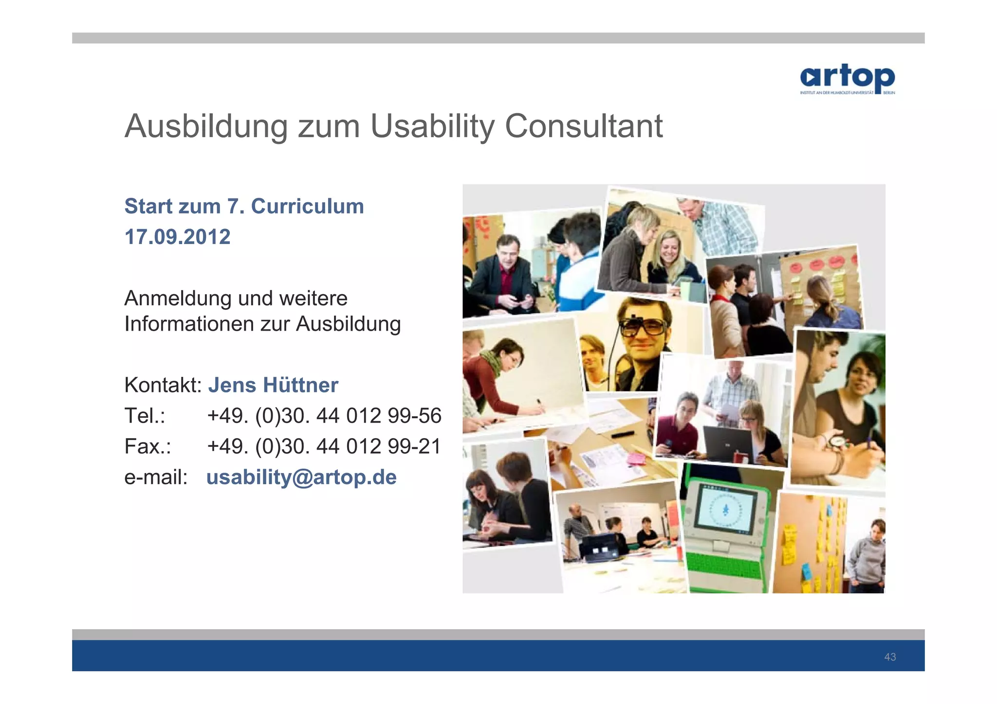 Ausbildung zum Usability Consultant

Start zum 7. Curriculum
17.09.2012

Anmeldung und weitere
Informationen zur Ausbildung

Kontakt: Jens Hüttner
Tel.:    +49. (0)30. 44 012 99-56
Fax.:    +49. (0)30. 44 012 99-21
e-mail: usability@artop.de




                                      43
 