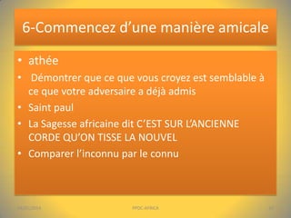 6-Commencez d’une manière amicale
• athée
• Démontrer que ce que vous croyez est semblable à
ce que votre adversaire a déjà admis
• Saint paul
• La Sagesse africaine dit C’EST SUR L’ANCIENNE
CORDE QU’ON TISSE LA NOUVEL
• Comparer l’inconnu par le connu

04/01/2014

PPDC-AFRICA

10

 