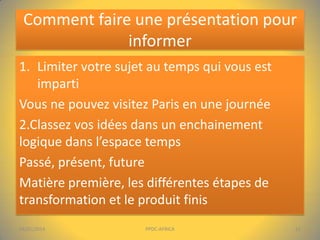 Comment faire une présentation pour
informer
1. Limiter votre sujet au temps qui vous est
imparti
Vous ne pouvez visitez Paris en une journée
2.Classez vos idées dans un enchainement
logique dans l’espace temps
Passé, présent, future
Matière première, les différentes étapes de
transformation et le produit finis
04/01/2014

PPDC-AFRICA

11

 