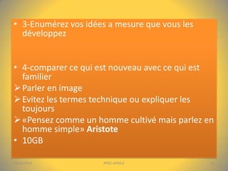 • 3-Enumérez vos idées a mesure que vous les
développez
• 4-comparer ce qui est nouveau avec ce qui est
familier
 Parler en image
 Evitez les termes technique ou expliquer les
toujours
 «Pensez comme un homme cultivé mais parlez en
homme simple» Aristote
• 10GB
04/01/2014

PPDC-AFRICA

12

 