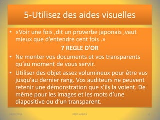5-Utilisez des aides visuelles
• «Voir une fois ,dit un proverbe japonais ,vaut
mieux que d’entendre cent fois .»
7 REGLE D’OR
• Ne monter vos documents et vos transparents
qu’au moment de vous servir.
• Utiliser des objet assez volumineux pour être vus
jusqu’au dernier rang. Vos auditeurs ne peuvent
retenir une démonstration que s’ils la voient. De
même pour les images et les mots d’une
diapositive ou d’un transparent.
04/01/2014

PPDC-AFRICA

13

 