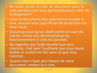 • Ne faites jamais circuler de document dans la
salle pendant que vous parlez/pourquoi créer de
la dispersion?
• Levez le document pour que tout le monde le
voie, assurez-vous que l’écran de projection est
assez haut.
• Souvenez-vous qu’un objet animé en vaut dix
inertes. Faites une démonstration du
fonctionnement si cela est possible.
• Ne regardez pas l’aide visuelle que vous
montrez, c’est avec l’auditoire que vous devez
établir le contact et non avec ce que vous
montrez .
• Quand vous n’avez plus besoin de votre
document ,mettez-le a coté.
04/01/2014

PPDC-AFRICA

14

 