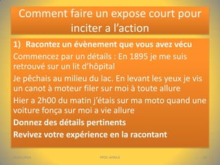 Comment faire un expose court pour
inciter a l’action
1) Racontez un évènement que vous avez vécu
Commencez par un détails : En 1895 je me suis
retrouvé sur un lit d’hôpital
Je pêchais au milieu du lac. En levant les yeux je vis
un canot à moteur filer sur moi à toute allure
Hier a 2h00 du matin j’étais sur ma moto quand une
voiture fonça sur moi a vie allure
Donnez des détails pertinents
Revivez votre expérience en la racontant
04/01/2014

PPDC-AFRICA

15

 