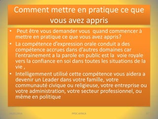 Comment mettre en pratique ce que
vous avez appris
• Peut être vous demander vous quand commencer à
mettre en pratique ce que vous avez appris?
• La compétence d’expression orale conduit a des
compétence accrues dans d’autres domaines car
l’entrainement a la parole en public est la voie royale
vers la confiance en soi dans toutes les situations de la
vie ,
• Intelligemment utilisé cette compétence vous aidera a
devenir un Leader dans votre famille, votre
communauté civique ou religieuse, votre entreprise ou
votre administration, votre secteur professionnel, ou
même en politique
04/01/2014

PPDC-AFRICA

17

 