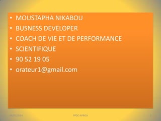•
•
•
•
•
•

MOUSTAPHA NIKABOU
BUSNESS DEVELOPER
COACH DE VIE ET DE PERFORMANCE
SCIENTIFIQUE
90 52 19 05
orateur1@gmail.com

04/01/2014

PPDC-AFRICA

2

 