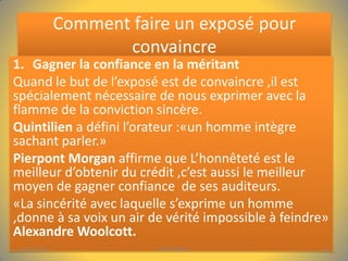 Comment faire un exposé pour
convaincre
1. Gagner la confiance en la méritant
Quand le but de l’exposé est de convaincre ,il est
spécialement nécessaire de nous exprimer avec la
flamme de la conviction sincère.
Quintilien a défini l’orateur :«un homme intègre
sachant parler.»
Pierpont Morgan affirme que L’honnêteté est le
meilleur d’obtenir du crédit ,c’est aussi le meilleur
moyen de gagner confiance de ses auditeurs.
«La sincérité avec laquelle s’exprime un homme
,donne à sa voix un air de vérité impossible à feindre»
Alexandre Woolcott.
04/01/2014

PPDC-AFRICA

6

 